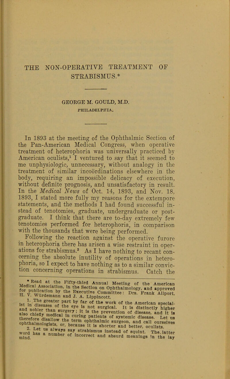 STRABISMUS.* GEORGE M. GOULD, M.D. PHILADELPHIA. In 1893 at the meeting of the Ophthalmic Section of the Pan-American Medical Congress, when operative treatment of heterophoria was universally practiced by American oculists/ I ventured to say that it seemed to me unphysiologic, unnecessary, without analogy in the treatment of similar incoordinations elsewhere in the body, requiring an impossible delicacy of execution, without definite prognosis, and unsatisfactory in result. In the Medical News of Oct. 14, 1893, and Nov. 18, 1893, I stated more fully my reasons for the extempore statements, aud the methods I had found successful in- stead of tenotomies, graduate, undergraduate or post- graduate. I think that there are to-day extremely few tenotomies performed for heterophoria, in comparison with the thousands that were being performed. Following the reaction against the operative furore in heterophoria there has arisen a wise restraint in oper- ations for strabismus.® As I have nothing to recant con- cerning the absolute inutility of operations in hetero- phoria, so I expect to have nothing as to a similar convic- tion concerning operations in strabismus. Catch the Annual Meeting of the American Section on Ophthalmology, and approved H V Bsecutlve Committee: Drs Frank Allport, II. V. Wlirdemann and J. A. Llpplncott. 1st In'American speclal- and nob fr ^^’’^Ical. It Is distinctly higher also chleflv prevention of disease, and It Is therefore dlaa?fnw f**'^*®® patients of systemic disease. Let us SSlmoSip n I “Pl'thalmlc surgeon, and call ourselves opnthalmologlste, or, because It Is shorter and better, oculists. word has a\uZJr ‘“stead of squint. The. latter mind. utnber of Incorrect and absurd meanings !n the lay