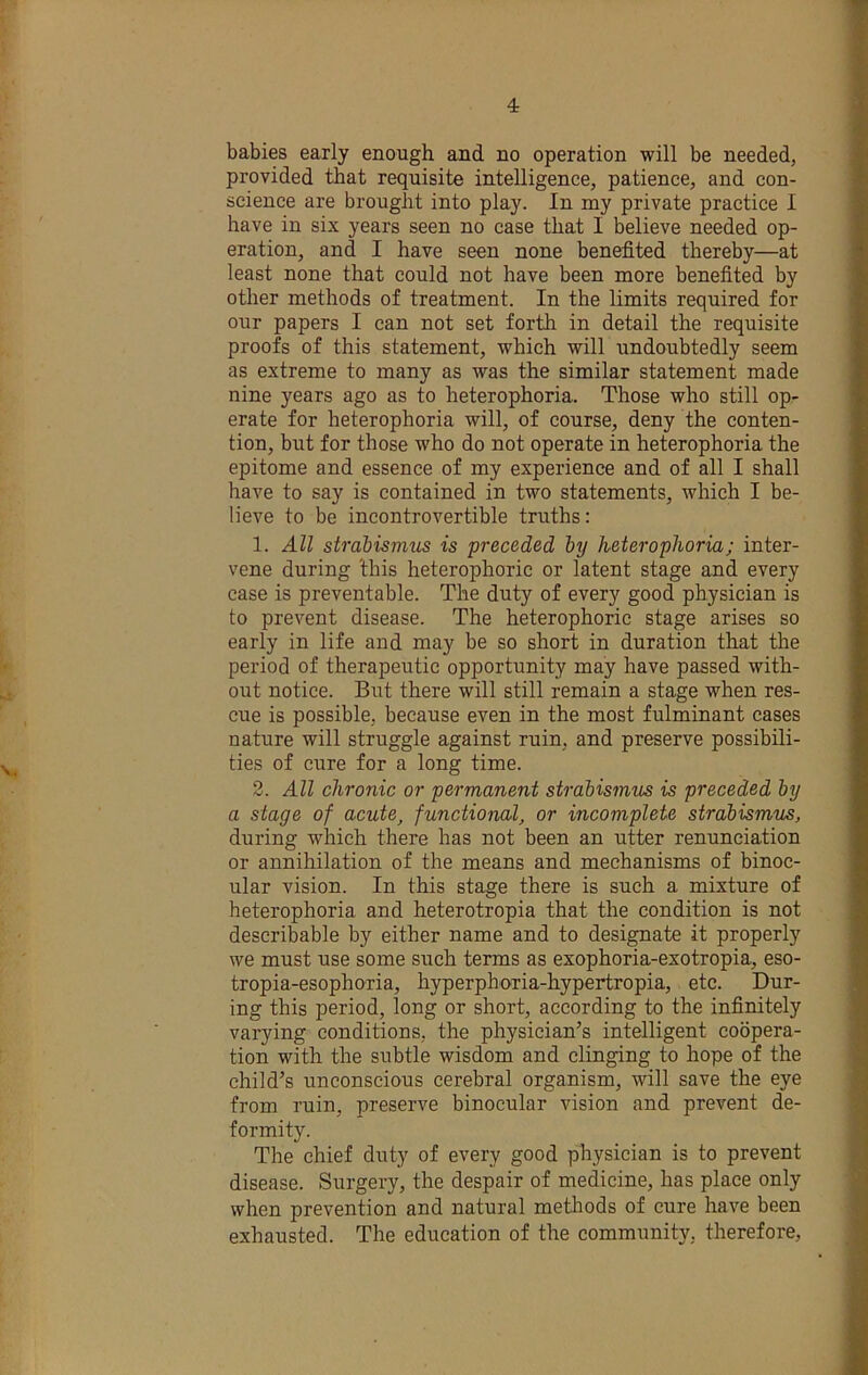babies early enough and no operation will be needed, provided that requisite intelligence, patience, and con- science are brought into play. In my private practice I have in six years seen no case that I believe needed op- eration, and I have seen none benefited thereby—at least none that could not have been more benefited by other methods of treatment. In the limits required for our papers I can not set forth in detail the requisite proofs of this statement, which will rxndoubtedly seem as extreme to many as was the similar statement made nine years ago as to heterophoria. Those who still op- erate for heterophoria will, of course, deny the conten- tion, but for those who do not operate in heterophoria the epitome and essence of my experience and of all I shall have to say is contained in two statements, which I be- lieve to be incontrovertible truths: 1. All strabismus is preceded by heterophoria; inter- vene during this heterophoric or latent stage and every case is preventable. The duty of every good physician is to prevent disease. The heterophoric stage arises so early in life and may be so short in duration that the period of therapeutic opportunity may have passed with- out notice. But there will still remain a stage when res- cue is possible, because even in the most fulminant cases nature will struggle against ruin, and preserve possibili- ties of cure for a long time. 3. All chronic or permanent strabismus is preceded by a stage of acute, functional, or incomplete strabismus, during which there has not been an utter renunciation or annihilation of the means and mechanisms of binoc- ular vision. In this stage there is such a mixture of heterophoria and heterotropia that the condition is not describable by either name and to designate it properly we must use some such terms as exophoria-exotropia, eso- tropia-esophoria, hyperphoria-hypertropia, etc. Dur- ing this period, long or short, according to the infinitely varying conditions, the physician’s intelligent coopera- tion with the subtle wisdom and clinging to hope of the child’s unconscious cerebral organism, will save the eye from ruin, preserve binocular vision and prevent de- formity. The chief duty of every good physician is to prevent disease. Surgery, the despair of medicine, has place only when prevention and natural methods of cure have been exhausted. The education of the community, therefore.
