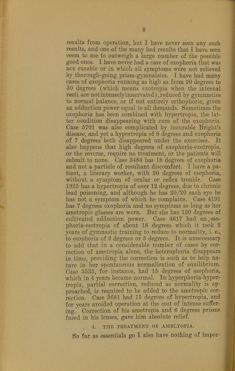 results from operation, but I have never seen any such results, and one of the many bad results that I have seen seem to me to outweigh a large number of the possible good ones. I have never had a case of exophoria that was not curable or in which all symptoms were not relieved by thorough-going prism-gymnatsics. I have had many eases of exophoria running as high as from 20 degrees to 30 degrees (which means exotropia when the internal recti are not intensely innervated), reduced by gymnastics to normal balance, or if not entirely orthophoric, given an adduction power equal to all demands. Sometimes the exophoria has been combined with hypertropia, the lat- ter condition disappearing with cure of the exophoria. Case 5701 was also complicated by incurable Bright’s disease, and yet a hypertropia of 8 degrees and exophoria of 7 degrees both disappeared under the exercises. It also happens that high degrees of exophoria-exotropia, or the reverse, require no treatment, or the patients will submit to none. Case 3484 has 18 degrees of exophoria and not a particle of resultant discomfort. I have a pa- tient, a literary worker, with 20 degrees of esophoria, without a symptom of ocular or reflex trouble. Case 1925 has a hypertropia of over 12 degrees, due to chronic, lead poisoning, and although he has 20/20 each eye he has not a symptom of which he complains. Case 4191 has 7 degrees exophoria and no symptoms so long as her ametropic glasses are worn. But she has 120 degrees of cultivated adduction power. Case 4617 had an.eso- phoria-esotropia of about 18 degrees which it took 2 years of gymnastic training to reduce to normality, i. e., to esophoria of 2 degrees or 3 degrees. It is unnecessary to add that in a considerable number of cases by cor- rection of ametropia alone, the heterophoria disappears in time, providing the correction is such as to help na- ture in her spontaneous normalization of equilibrium. Case 3535, for instance, had 15 degrees of esophoria, which in 4 years became normal. In hyperphoria-hyper- tropia, partial correction, reduced as normality is ap- proached is required to be added to the ametropic cor- rection. Case 3681 had 15 degrees of hypertropia, and for years avoided operation at the cost of intense suffer- ing. Correction of his ametropia and 6 degrees prisms fused in his lenses, gave him absolute relief. 4. THE TREATMENT OF AMBLYOPIA. So far as essentials go 1 also have nothing of impor-