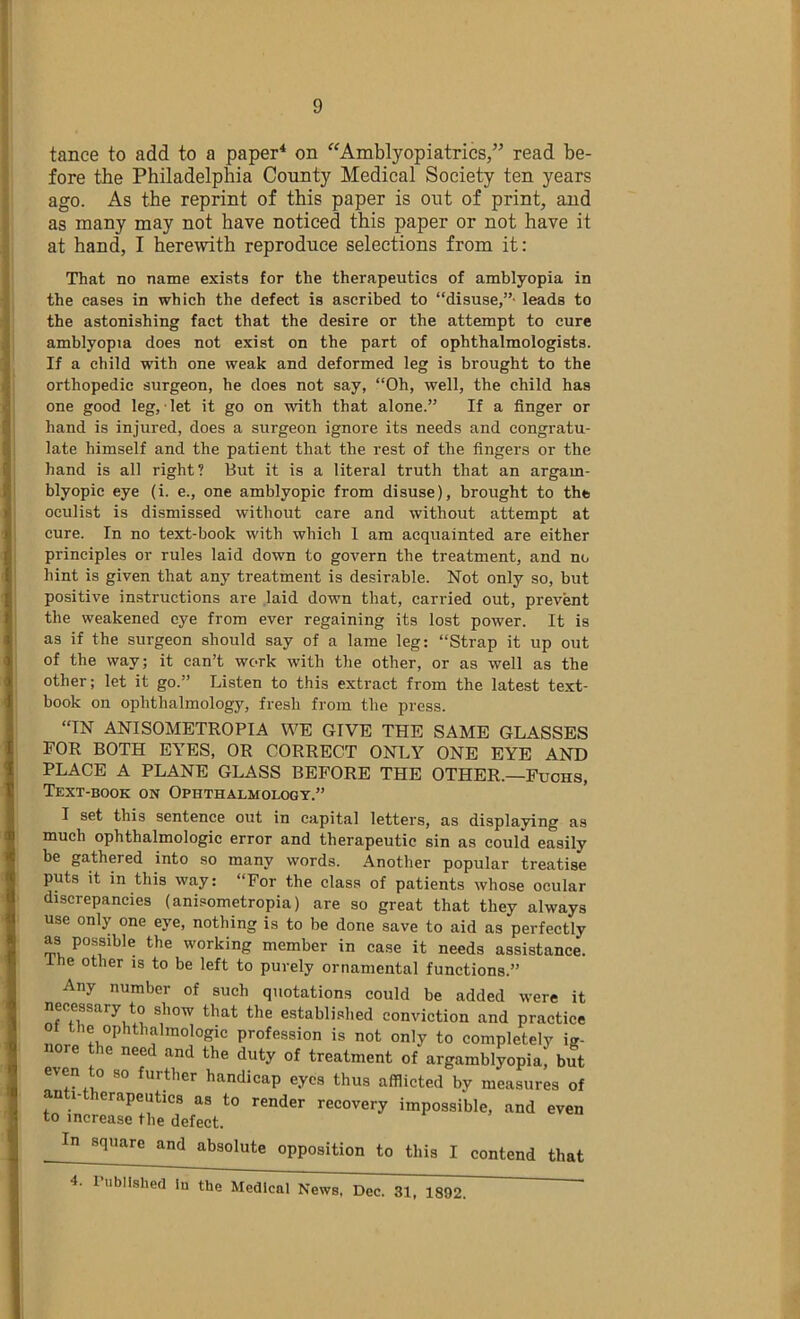 tance to add to a paper^ on Amblyopiatrics,” read be- fore the Philadelphia County Medical Society ten years ago. As the reprint of this paper is out of print, and as many may not have noticed this paper or not have it at hand, I herewith reproduce selections from it: That no name exists for the therapeutics of amblyopia in the cases in which the defect is ascribed to “disuse,”- leads to the astonishing fact that the desire or the attempt to cure amblyopia does not exist on the part of ophthalmologists. If a child with one weak and deformed leg is brought to the orthopedic surgeon, he does not say, “Oh, well, the child has one good leg, ■ let it go on with that alone.” If a finger or hand is injured, does a surgeon ignore its needs and congratu- late himself and the patient that the rest of the fingers or the hand is all right? But it is a literal truth that an argam- blyopic eye (i. e., one amblyopic from disuse), brought to the oculist is dismissed without care and without attempt at cure. In no text-book with which 1 am acquainted are either principles or rules laid down to govern the treatment, and no hint is given that any treatment is desirable. Not only so, but positive in.structions are .laid down that, carried out, prevent the weakened eye from ever regaining its lost power. It is as if the surgeon should say of a lame leg: “Strap it up out of the way; it can’t work with the other, or as well as the other; let it go.” Listen to this extract from the latest text- book on ophthalmology, fresh from the press. “IN ANISOMETROPIA WE GIVE THE SAME GLASSES FOR BOTH EYES, OR CORRECT ONLY ONE EYE AND PLACE A PLANE GLASS BEFORE THE OTHER.—Fuchs, Text-book on Ophthalmology.” I set this sentence out in capital letters, as displaying as much ophthalmologic error and therapeutic sin as could easily be gathered into so many words. Another popular treatise puts it in this way: “For the class of patients whose ocular discrepancies (anisometropia) are so great that they always use only one eye, nothing is to be done save to aid as perfectly as possible the working member in case it needs assistance, ine other is to be left to purely ornamental functions.” Any number of such quotations could be added were it necessary to show that the establi.shed conviction and practice the ophthalmologic profession is not only to completely ig- re e need and the duty of treatment of argamblyopia, but even to so further handicap eyes thus afflicted by measures of an 1- erapeutics as to render recovery impossible, and even to increase the defect. In square and absolute opposition to this I contend that 4. rubllsherl in the Medical News, Dec. 31. 1892.