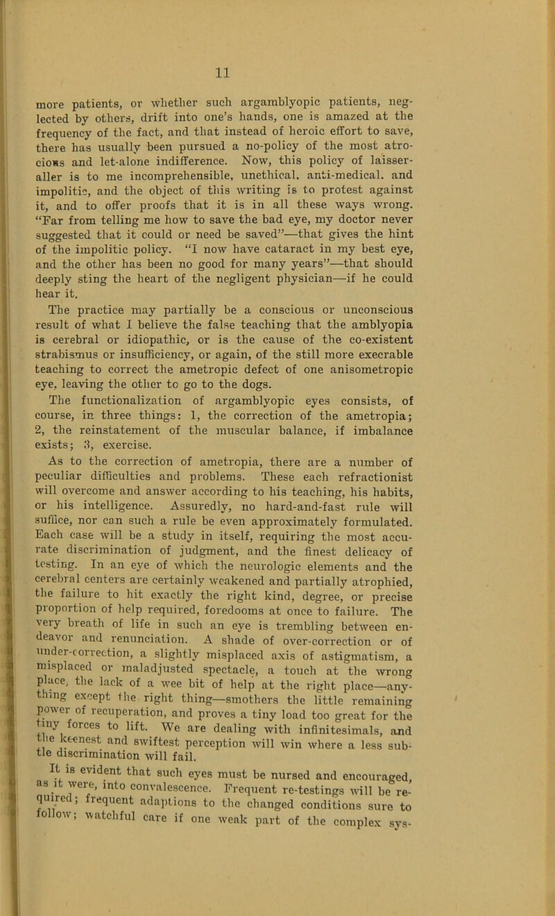 more patients, or whether such argamblyopic patients, neg- lected by others, drift into one’s hands, one is amazed at the frequency of the fact, and that instead of heroic effort to save, there has usually been pursued a no-policy of the most atro- cious and let-alone indifference. Now, this policy of laisser- aller is to me incomprehensible, unethical, anti-medical, and impolitic, and the object of this writing is to protest against it, and to offer proofs that it is in all these ways wrong. “Far from telling me how to save the bad eye, my doctor never suggested that it could or need be saved”—that gives the hint of the impolitic policy. “I now have cataract in my best eye, and the other has been no good for many years”—that should deeply sting the heart of the negligent physician—if he could hear it. The practice may partially be a conscious or unconscious result of what I believe the false teaching that the amblyopia is cerebral or idiopathic, or is the cause of the co-existent strabismus or insufficiency, or again, of the still more execrable teaching to correct the ametropic defect of one anisometropic eye, leaving the other to go to the dogs. The functionalization of argamblyopic eyes consists, of course, in three things: 1, the correction of the ametropia; 2, the reinstatement of the muscular balance, if imbalance exists; 3, exercise. As to the correction of ametropia, there are a number of peculiar difficulties and problems. These each refractionist will overcome and answer according to his teaching, his habits, or his intelligence. Assuredly, no hard-and-fast rule will suffice, nor can such a rule be even approximately formulated. Each case will be a study in itself, requiring the most accu- rate discrimination of judgment, and the finest delicacy of testing. In an eye of which the neurologic elements and the cerebral centers are certainly weakened and partially atrophied, the failure to hit exactly the right kind, degree, or precise proportion of help required, foredooms at once to failure. The very breath of life in such an eye is trembling between en- deavor and renunciation. A shade of over-correction or of under-correction, a slightly misplaced axis of astigmatism, a misplaced or maladjusted spectacle, a touch at the wrong place, the lack of a wee bit of help at the right place—any- t ing except Ihe right thing—smothers the little remaining power of lecuperation, and proves a tiny load too great for the my forces to lift. We are dealing with infinitesimals, and t ie keenest and swiftest perception will win where a less sub- tle discrimination will fail. It is evident that such eyes must be nursed and encouraged, as It were, into convalescence. Frequent re-testings wnll be re- quire , requent adaptions to the changed conditions sure to follow; watchful care if one weak part of the complex sys-