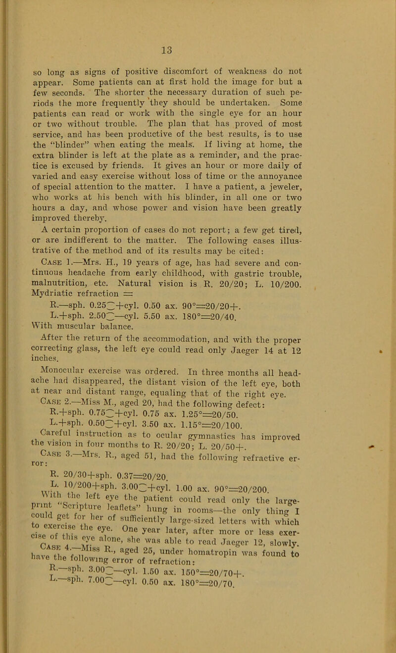 so long as signs of positive discomfort of weakness do not appear. Some patients can at first hold the image for but a few seconds. The shorter the necessary duration of such pe- riods the more frequently they should be undertaken. Some patients can read or work with the single eye for an hour or two without trouble. The plan that has proved of most service, and has been productive of the best results, is to use the “blinder’” when eating the meals. If living at home, the extra blinder is left at the plate as a reminder, and the prac- tice is excused by friends. It gives an hour or more daily of varied and easy exercise without loss of time or the annoyance of special attention to the matter. I have a patient, a jeweler, who works at his bench rvith his blinder, in all one or two hours a day, and whose power and vision have been greatly improved thereby. A certain proportion of eases do not report; a few get tired, or are indiS'erent to the matter. The following cases illus- trative of the method and of its results may be cited: Case 1.—Mrs. H., 19 years of age, has had severe and con- tinuous headache from early childhood, with gastric trouble, malnutrition, etc. Natural vision is R. 20/20; L. 10/200. Mydriatic refraction = R.—sph. 0.252:+cyl. 0.50 ax. 90°=20/20+. L.-fsph. 2.503—cyl. 5.50 ax. 180°=20/40. With muscular balance. After the return of the accommodation, and with the proper correcting glass, the left eye could read only Jaeger 14 at 12 inches. Monocular exercise was ordered. In three months all head- ache had disappeared, the distant vision of the left eye, both at near and distant range, equaling that of the right eye. Case 2. ^Miss M., aged 20, had the following defect: R.-fsph. 0.753-fcyl. 0.75 ax. 1.25°=20/50. ^ L.+sph. 0.503-fcyl. 3.50 ax. 1.15°=20/100. Careful instruction as to ocular gymnastics has improved the vision in four months to R. 20/20; L. 20/50-)-. Case 3. Mrs. R., aged 51, had the following refractive er- rnr • ° R. 20/30-fsph. 0.37=20/20. 3.003-fcyl. 1.00 ax. 90°=20/200. ° patient could read only the large- pi nt Scripture leaflets” hung in rooms-the only thing I to large-sized letters with which piBo f +1 ^ later, after more or less exer- CaL A Jaeger 12, slowly. have t n under homatropin was found to nave the following error of refraction: R. sph. 3.003—cyl. 1.50 ax. 150°=20/70-l-. 7.003—cyl. 0.50 ax. 180°=20/70.