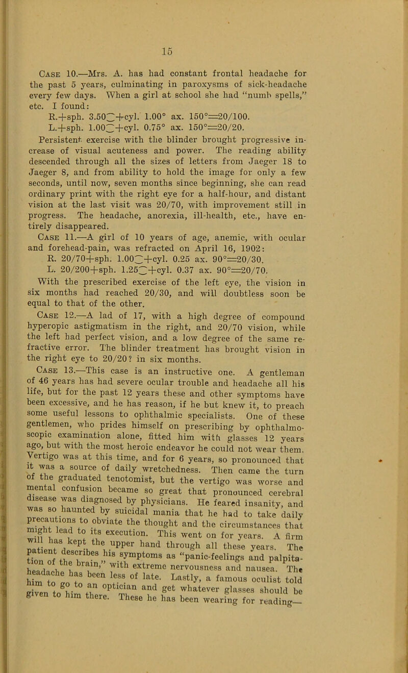 Case 10.—Mrs. A. has had constant frontal headache for the past 5 years, culminating in paroxysms of sick-headache every few days. When a girl at school she had “numb spells,” etc. I found: R.+sph. 3.503+cyl. 1.00° ax. 150°=20/100. L.+sph. 1.00~+cyl. 0.75° ax. 150°=20/20. Persistent exercise with the blinder brought progressive in- crease of visual acuteness and power. The reading ability descended through all the sizes of letters from Jaeger 18 to Jaeger 8, and from ability to hold the image for only a few seconds, until now, seven months since beginning, she can read ordinary print with the right eye for a half-hour, and distant vision at the last visit was 20/70, with improvement still in progress. The headache, anorexia, ill-health, etc., have en- tirely disappeared. Case 11.—girl of 10 years of age, anemic, with ocular and forehead-pain, was refracted on April 16, 1902: R. 20/70+sph. 1.003+cyl. 0.25 ax. 90°=20/30. L. 20/200-fsph. 1.253+cyl. 0.37 ax. 90°=20/70. With the prescribed exercise of the left eye, the vision in six months had reached 20/30, and will doubtless soon be equal to that of the other. Case 12.—A lad of 17, with a high degree of compound hyperopic astigmatism in the right, and 20/70 vision, while the left had perfect vision, and a low degree of the same re- fractive error. The blinder treatment has brought vision in the right eye to 20/20? in six months. Case 13.—This case is an instructive one. A gentleman of 46 years has had severe ocular trouble and headache all his life, but for the past 12 years these and other symptoms have been excessive, and he has reason, if he but knew it, to preacb some useful lessons to ophthalmic specialists. One of these gentlemen, who prides himself on prescribing by ophthalmo- scopic examination alone, fitted him with glasses 12 years ago, but with the most heroic endeavor he could not wear them. Vertigo was at this time, and for 6 years, so pronounced that It was a source of daily wretchedness. Then came the turn of the graduated tenotomist, but the vertigo was worse and mental confusion became so great that pronounced cerebral disease was diagnosed by physicians. He feared insanity, and was so haunted by suicidal mania that he had to take daily precau ions to obviate the thought and the circumstances that might lead to its execution. This went on for years. A firm 11 has kept the upper hand through all these years. The C„f ttl “ panlcteling, L p.lpS hcadnrho ). 7”’ extreme nervousness and nausea. The Urn ‘ eeulist told get whatever glasses should be g im there. These he has been wearing for reading