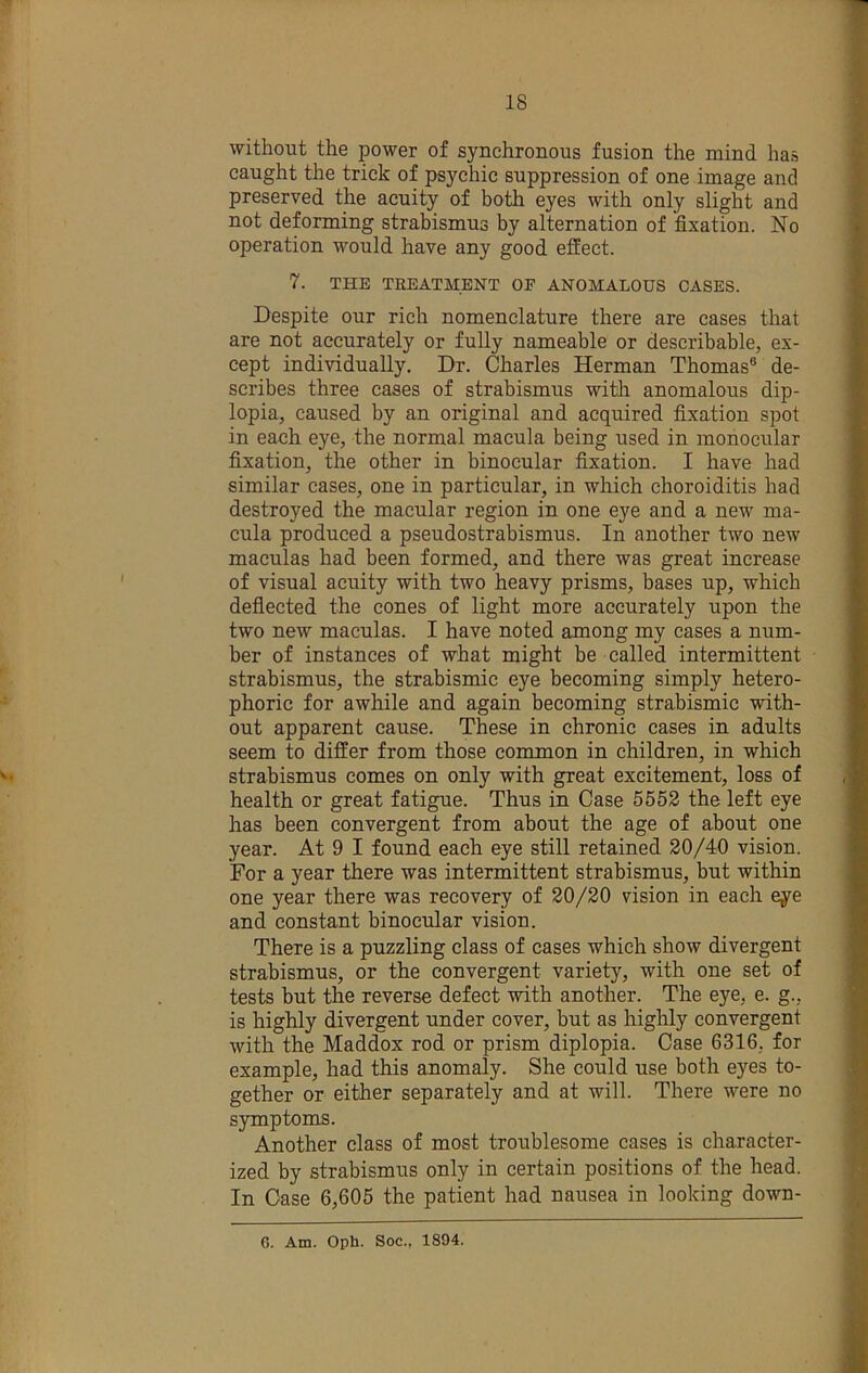 without the power of synchronous fusion the mind has caught the trick of psychic suppression of one image and preserved the acuity of both eyes with only slight and not deforming strabismus by alternation of fixation. No operation would have any good effect. 7. THE TREATMENT OF ANOMALOUS CASES. Despite our rich nomenclature there are cases that are not accurately or fully nameable or describable, ex- cept individually. Dr. Charles Herman Thomas® de- scribes three cases of strabismus with anomalous dip- lopia, caused by an original and acquired fixation spot in each eye, the normal macula being used in monocular fixation, the other in binocular fixation. I have had similar cases, one in particular, in which choroiditis had destroyed the macular region in one eye and a new ma- cula produced a pseudostrabismus. In another two new maculas had been formed, and there was great increase ' of visual acuity with two heavy prisms, bases up, which deflected the cones of light more accurately upon the two new maculas. I have noted among my cases a num- ber of instances of what might be called intermittent ' strabismus, the strabismic eye becoming simply hetero- phoric for awhile and again becoming strabismic with- out apparent cause. These in chronic cases in adults seem to differ from those common in children, in which 't strabismus comes on only with great excitement, loss of health or great fatigue. Thus in Case 5552 the left eye has been convergent from about the age of about one year. At 9 I found each eye still retained 20/40 vision. For a year there was intermittent strabismus, hut within one year there was recovery of 20/20 vision in each eye and constant binocular vision. There is a puzzling class of cases which show divergent strabismus, or the convergent variety, with one set of tests but the reverse defect with another. The eye, e. g., is highly divergent under cover, but as highly convergent with the Maddox rod or prism diplopia. Case 6316, for example, had this anomaly. She could use both eyes to- gether or either separately and at will. There were no symptoms. Another class of most troublesome cases is character- ized by strabismus only in certain positions of the head. In Case 6,605 the patient had nausea in looking down- 6. Am. Oph. Soc., 1894.