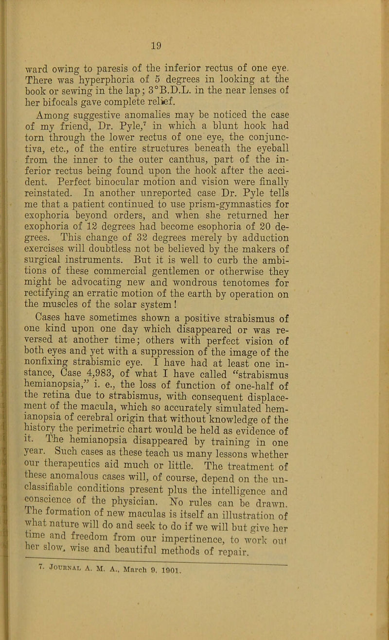 ward owing to paresis of the inferior rectus of one eye. There was hyperphoria of 5 degrees in looking at the book or sewing in the lap; 3°B.D.L. in the near lenses of her bifocals gave complete relief. Among suggestive anomalies may be noticed the case of my friend, Dr. Pyle,'^ in which a blunt hook had torn through the lower rectus of one eye, the conjunc- tiva, etc., of the entire structures beneath the eyeball from the inner to the outer canthus, part of the in- ferior rectus being found upon the hook after the acci- dent. Perfect binocular motion and vision were finally reinstated. In another unreported case Dr. Pyle tells me that a patient continued to use prism-gymnastics for exophoria beyond orders, and when she returned her exophoria of 13 degrees had become esophoria of 30 de- grees. This change of 33 degrees merely by adduction exercises will doubtless not be believed by the makers of surgical instruments. But it is well to curb the ambi- tions of these commercial gentlemen or otherwise they might be advocating new and wondrous tenotomes for rectifying an erratic motion of the earth by operation on the muscles of the solar system! Cases have sometimes shown a positive strabismus of one kind upon one day which disappeared or was re- versed at another time; others with perfect vision of both eyes and yet with a suppression of the image of the nonfixing strabismic eye. I have had at least one in- stance, Case 4,983, of what I have called ^^strabismus hemianopsia,” i. e., the loss of function of one-half of the retina due to strabismus, with consequent displace- ment of the macula, which so accurately simulated hem- mnopsia of cerebral origin that without knowledge of the history the perimetric chart would be held as evidence of it. The hemianopsia disappeared by training in one year. Such cases as these teach us many lessons whether our therapeutics aid much or little. The treatment of these anomalous cases will, of course, depend on the un- classifiable conditions present plus the intelligence and ranscience of the physician. Ho rules can be drawn. The formation of new maculas is itself an illustration of what nature will do and seek to do if we will but give her time and freedom from our impertinence, to work oul he^ow, wise and beautiful methods of repair. T. .Tournal a. M. a., March 9. 1901.