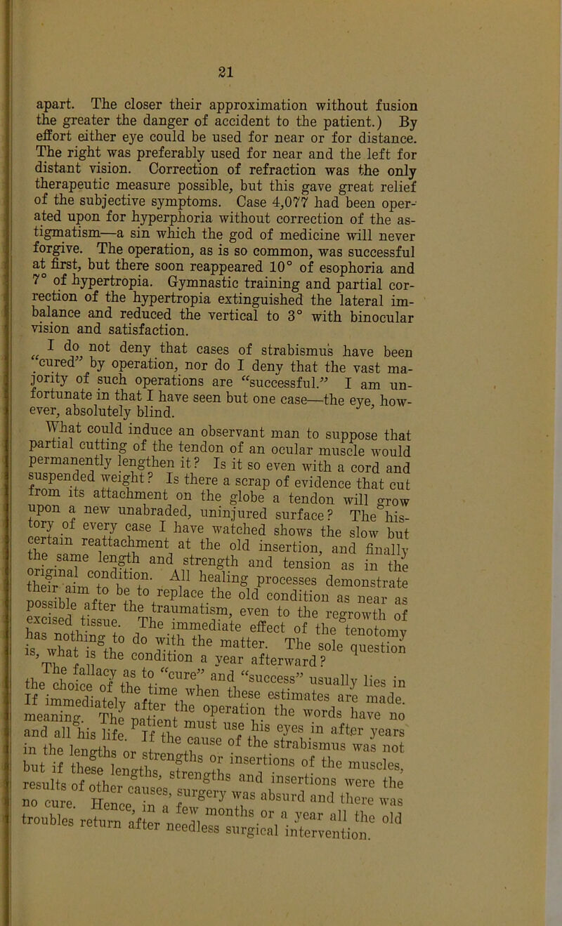 apart. The closer their approximation without fusion the greater the danger of accident to the patient.) By effort either eye could be used for near or for distance. The right was preferably used for near and the left for distant vision. Correction of refraction was the only therapeutic measure possible, but this gave great relief of the subjective symptoms. Case 4,077 had been oper-- ated upon for hyperphoria without correction of the as- tigmatism—a sin which the god of medicine will never forgive. The operation, as is so common, was successful at first, but there soon reappeared 10° of esophoria and 7° of hypertropia. Gymnastic training and partial cor- rection of the hypertropia extinguished the lateral im- balance and reduced the vertical to 3° with binocular vision and satisfaction. (c ^ cases of strabismus have been _ cured” by operation, nor do I deny that the vast ma- jority of pch operations are '^successful.” I am un- fortunate in that I have seen but one case—the eye how- ever, absolutely blind. ' What could induce an observant man to suppose that partial cutting of the tendon of an ocular muscle would permanently lengthen it ? Is it so even with a cord and suspended weight ? Is there a scrap of evidence that cut from its attachment on the globe a tendon will grow upon a new unabraded, uninjured surface? The his- ^ watched shows the slow but am reatta^ment at the old insertion, and finally the same len^h and strength and tension as in the theS ulm^'to'bP demonstrate tneir aim to be to replace the old condition as near possible after the traumatism, even to the regrowth of excised tissue. The immediate effect of the^tenotomv wru:®th‘: The sX “S ^ 1 “ condition a year afterward? the *oSe oTfhVr'®!’ !■« in but if theS lengths^Xencrths resnlts nf ° ’ Strengths and insertions were the ~fe72 :r