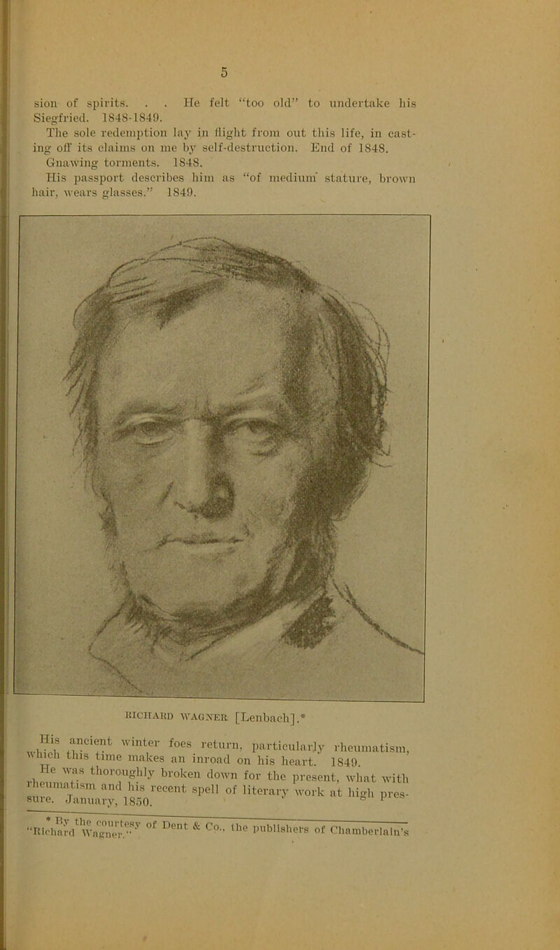 sion of spirits. . . He felt “too old” to undertake liis Siegfried. 1848-184!). The sole redemption lay in lliglit from out this life, in cast- ing off its claims on me by self-destruction. End of 1848. Gnawing torments. 1848. His passport describes him as “of medium’ statui'e, brown hair, wears glasses.” 1849. KiciTAim WAGXER [Leiibach].* His ancient winter foes return, particularly rheumatism, which this time makes an inroad on his heart. 1849. rheumnr” thoroughly broken down for the present, what with I euniat.sm and his recent spell of literary work at high pres- suie. January, 1850. ‘ “Hiclinrc/Publishers of Chamberlain’s