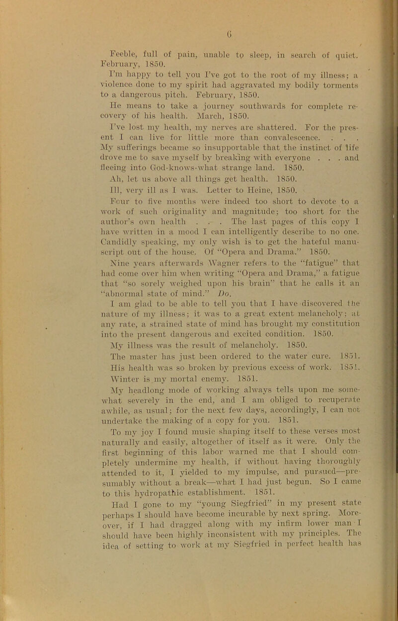 G Feeble, full of pain, unable tg sleep, in search of quiet. February, 1850. I’m happy to tell you I’ve got to the root of my illness; a violence done to my spirit had aggravated my bodily torments to a dangerous pitch. February, 1850. He means to take a journey southwards for complete re- covery of his health. March, 1850. I’ve lost my health, my nerves are shattered. For the pres- ent I can live for little more than convalescence. IMy sufferings became so insupportable that the instinct of life drove me to save myself by breaking with everyone . . . and fleeing into God-knows-what strange land. 1850. Ah, let us above all things get health. 1850. Ill, very ill as I was. Letter to Heine, 1850. Four to five months were indeed too short to devote to a work of such originality and magnitude; too short for the author's own health . . . The last pages of this copy 1 have written in a mood I can intelligently describe to no one. Candidly speaking, my only wish is to get the hateful manu- script out of the house. Of ‘‘Opera and Drama.” 1850. Xine j'ears afterwards Wagner refers to the “fatigue” that had come over him when writing “Opera and Drama,” a fatigue that “so sorely weighed upon his brain” that he calls it an “abnormal state of mind.” Do. I am glad to be able to tell you that I have discovered the nature of my illness; it was to a great extent melancholy; at any rate, a strained state of mind has brought my constitution into the present dangerous and excited condition. 1850. My illness was the result of melancholy. 1850. The master has just been ordered to the water cure. 1851. His health was so broken by previous excess of work. 1351. Winter is my mortal enemy. 1851. Mj' headlong mode of working always tells upon me some- what severely in the end, and I am obliged to recuperate awhile, as usual; for the next few days, accordingly, I can not undertake the making of a copy for you. 1851. To my joy I found music shaping itself to these verses most naturally and easily, altogether of itself as it were. Only the first beginning of this labor warned me that I should com- pletely undermine my health, if without having thoroughly attended to it, I yielded to my impulse, and pursued—pre- sumably without a break—what I had just begun. So I came to this hydropathic establishment. 1851. Had I gone to my “young Siegfried” in my present state perhaps I should have become incurable by next spring. More- ovei-, if I had dragged along with my infirm lower man I should have been highly inconsistent with my principles. The idea of setting to work at my Siegfried in perfect health has