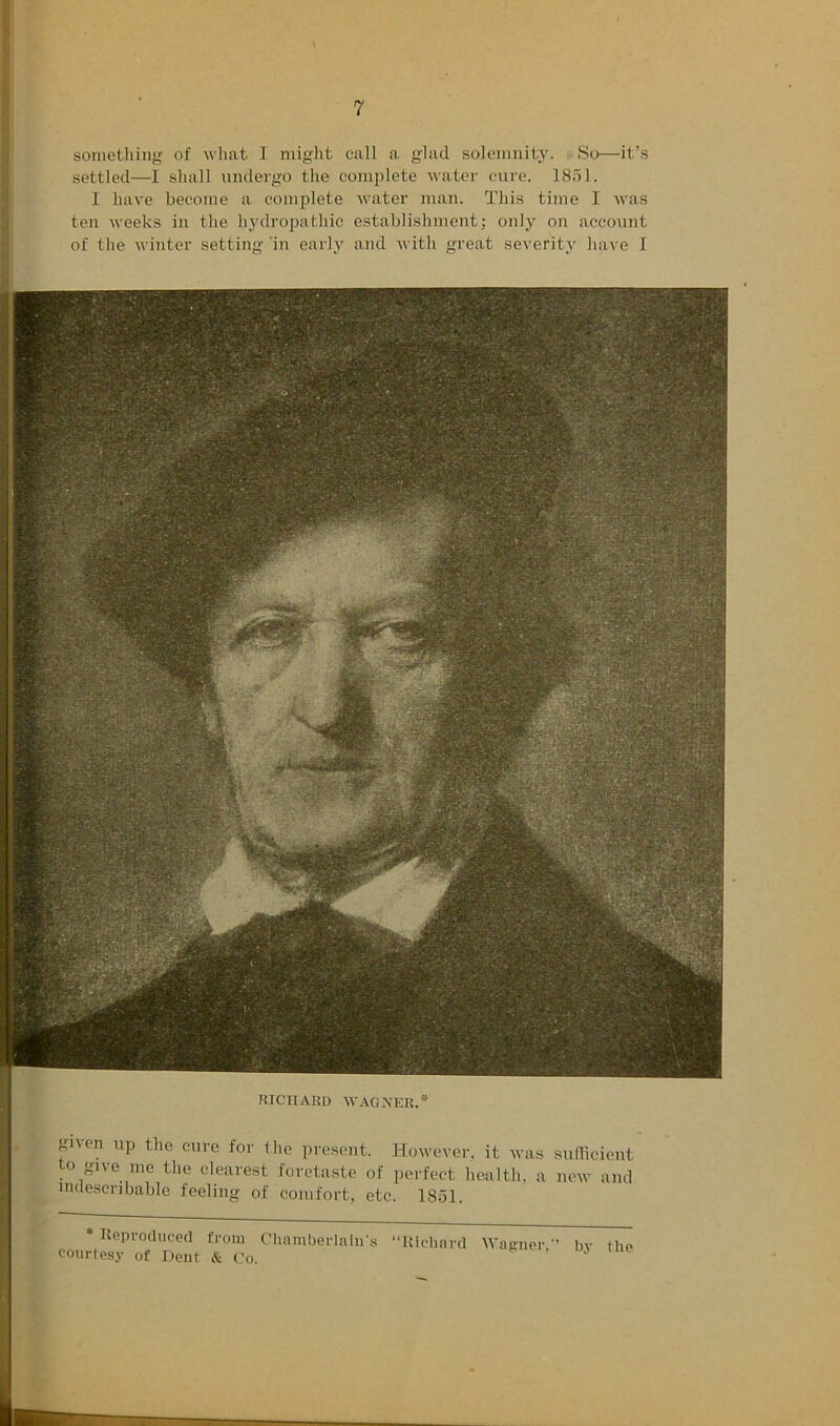 settled—1 shall undergo the complete water cure. ]8dl. 1 have become a complete water man. This time I was ten weeks in the hydropathic establishment; only on account of the winter setting in early and with great severity have I mClIABD WAGNER.* gnen np the cure for Ihe ])resent. However, it was sullicient to give nic the clearest foretaste of perfect health, a new and mdescribable feeling of comfort, etc. 18ol. * Ueproducocl from Chamlierlniirs “Iticliard Wainier. bv the courtesy of Dent & Co.