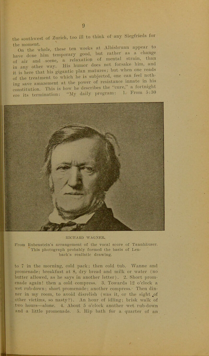 t‘seKs:.w*»- -^1 the southwest of Ziivich, too ill to think of any Siegfrieds for \ the iiioiiieiit. ., i., On the whole, these ten weeks at Alhishrunn appeal to have done him temporary good, but rather as a eliange of air and scene, a relaxation of niental strain, than in aiiv other way. His humor does not forsake him, and it is liere that his gigantic plan matures; but when one reads of the treatment to which he is subjected, one can feel noth- i„o. save ainazenient at the power of resistance innate in liis constitution. This is how lie describes the -cure, a fortnight ere its termination: “Hy daily program: 1. From o:30 RICirAP.D WAOXER. From Ruhenstein's arrangement of the vocal score of TannhUnser. *This photograph probably formed the basis of Len- bach's realistic drawing. to 7 in the morning, cold pack; then cold tub. Wanne and promenade; breakfast at 8, dry bread and milk or water (no butter allowed, as he says in another letter). 2. Short prom- enade again! then a cold compress. 3. Towards 12 o'clock a wet rub-down; short promenade; another compress.- Then din- ner in my room, to avoid disrelish (was it, or tJie sight ,of other victims, so nasty?'). An hour of idling; brisk walk of two hours—alone. 4. About o o'clock another wet rub-down and a little promenade. .). Hi]) bath for a (piarter of an