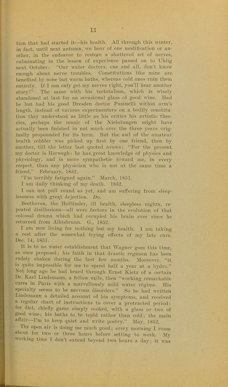 tioii that had started it—liis health. All throufrli this winter, in fact, nntil next antninn, we hear of one inodilicalion or an- other. in the endeavor to restoie a shattered set of nerves, cnlniinatiiifr in the lesson of experience passed on to Uhlig next October: “Our water doctors, one and all, don't know enough about nerve troubles. Constitutions like mine are benefited by none but warm baths, whereas cold ones ruin them entirely. If I can only get my nerves right, you’ll hear another story!” The same with his teetotalism, M’hich is nisely abandoned at last for an occasional glass of good wine. Had he but had his good Dresden doctor Pusinelli within arm's length, Instead of various experimenters on a bodily constitu- tion they understood as little as his critics his artistic theo- ries, perhaps the music of the Niebelungen might have actualbeen finished in not much over the three years orig- inally propounded for its term. But the awl of the amateur health cobbler was picked up first by one friend, then by another, till the letter last quoted avows: “For the present my doctor is Herwegh: he has.great knowledge of physics and physiology, and is more symjDathetie toward me, in every respect, than any ph_ysician who is not at the same time a friend.” February, 1852. “I'm terribly fatigued again.” March, 1851. I am daily thinking of my death. 1852. I can not pull round as yet, and am sufl'ering from sleep- lessness with great dejection. Do. Beethoven, the Hollander, ill health, sleepless nights, re- peated disillusions—all were factors in the evolution of that colossal drama which had occiqjied his brain ever since he returned from Albisbrunn. G., 1852. I am now living for nothing but my health. I am taking a rest after the somewhat trying effects of my late cure. Dec. 14, 1851. It is to no water establishment that Wagner goes this time, as once j^roposed; his faith in that drastic regimen has been rudely shaken during the last few months. Moreover, “it is quite impossible for me to spend half a year at a hydro.” Not long ago lie had heard through Ernst Ivietz of a certain Dr. Karl Lindemann, a fellow exile, then “working remarkable cures in Paris with a marvellously mild water regime. His specialty seems to be nervous disoi'ders.” So he had written Lindemann a detailed account of his symptoms, and received a. legular chart of instructions to cover a protracted jieriod: for diet, chiefly game simply cooked, with a glass or two of good nine; his baths to.be tepid rather than cold; fhe main aflair—I’m to keep (juiet and write poetry.” ;May, 1852. The open air is doing me much good : every morning I roam about for two or three hours before setting to work. My 01 king time I don t extend beyond two hours a day; it was