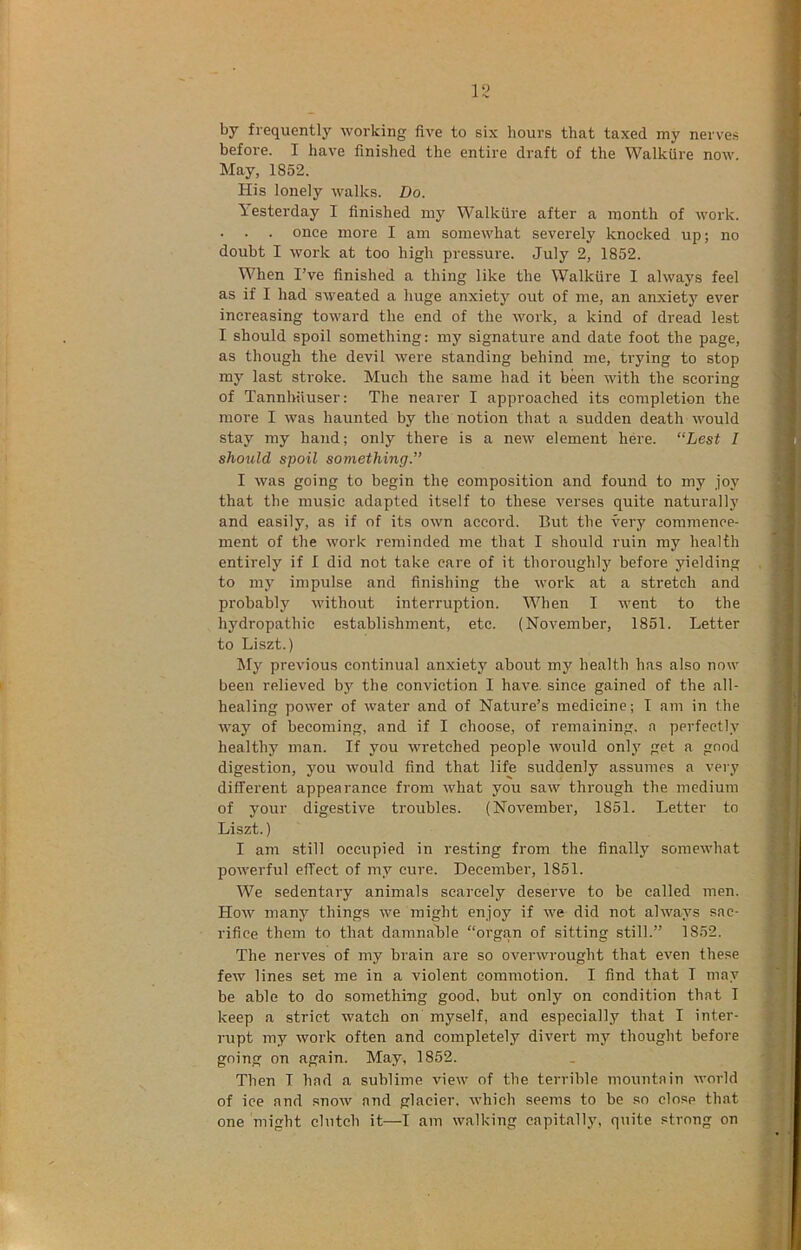 by frequently working five to six hours that taxed my nerves before. I have finished the entire draft of the Walkiire now. May, 1852. His lonely walks. Do. Yesterday I finished my Walkiire after a month of work. . . . once more I am somewhat severely knocked up; no doubt I work at too high pressure. July 2, 1852. When I’ve finished a thing like the Walkiire I always feel as if I had sweated a huge anxiety out of me, an anxiety ever increasing toward the end of the work, a kind of dread lest I should spoil something: my signature and date foot the page, as though the devil were standing behind me, trying to stop my last stroke. Much the same had it been with the scoring of Tannhtiuser: The nearer I approached its completion the more I was haunted by the notion that a sudden death would stay my ha?id; only there is a new element here. “Lest I should spoil something.” I was going to begin the composition and found to my joy that the music adapted itself to these verses quite naturally and easily, as if of its own accord. But the very commence- ment of the work reminded me that I should ruin my health entirely if I did not take care of it thoroughly before yielding to my impulse and finishing the work at a stretch and probably without interruption. When I %vent to the hydropathic establishment, etc. (November, 1851. Letter to Liszt.) My previous continual anxiety about my health has also now been relieved by the conviction I have, since gained of the all- healing power of water and of Nature’s medicine; I am in the way of becoming, and if I choose, of remaining, a perfectly healthy man. If you wretched people would only get a good digestion, you would find that life suddenly assumes a very different appearance from what you saw through the medium of your digestive troubles. (November, 1851. Letter to Liszt.) I am still occupied in resting from the finally somewhat powerful effect of my cure. December, 1851. We sedentary animals scarcely deserve to be called men. How many things we might enjoy if we did not always sac- rifice them to that damnaLle “organ of sitting still.” 1852. The nerves of my brain are so overwrought that even these few lines set me in a violent commotion. I find that I may be able to do something good, but only on condition that I keep a strict watch on myself, and especially that I inter- rupt my work often and completely divert 7ny thought before going on again. May, 1852. Then I had a sublime view of the terrible mountain world of ice and snow and glacier, which seems to be so close that one might clutch it—I am walking capitally, quite strong on