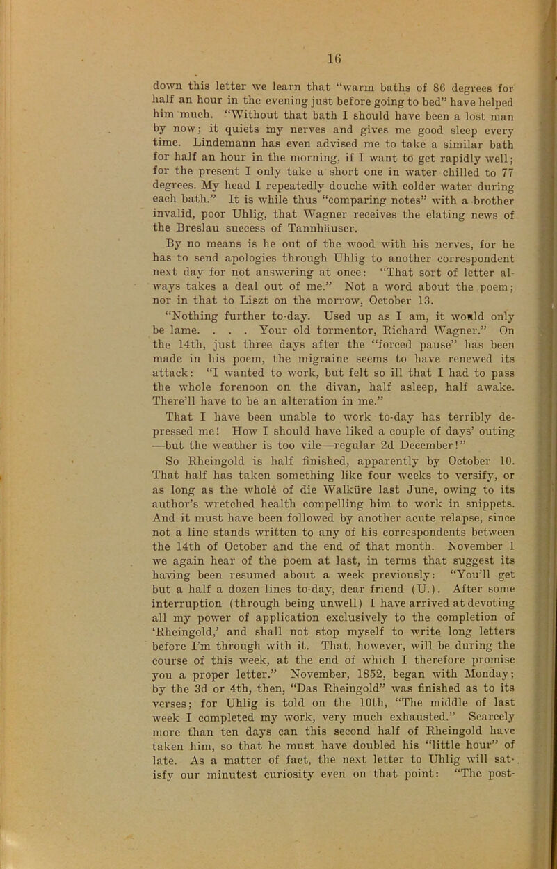 down this letter we learn that “warm baths of 80 degrees for half an hour in the evening just before going to bed” have helped him much. “Without that bath I should have been a lost man by now; it quiets my nerves and gives me good sleep every time. Lindemann has even advised me to take a similar bath for half an hour in the morning, if I want to get rapidly well; for the present I only take a short one in water chilled to 77 degrees. My head I repeatedly douche with colder water during each bath.” It is while thus “comparing notes” with a brother invalid, poor Uhlig, that Wagner receives the elating news of the Breslau success of Tannhauser. By no means is he out of the wood with his nerves, for he has to send apologies through Uhlig to another correspondent next day for not answering at once: “That sort of letter al- ways takes a deal out of me.” Not a word about the poem; nor in that to Liszt on the morrow, October 13. “Nothing further to-day. Used up as I am, it would only be lame. . . . Your old tormentor, Richard Wagner.” On the 14th, just three days after the “forced pause” has been made in his poem, the migraine seems to have renewed its attack: “I wanted to work, but felt so ill that I had to pass the whole forenoon on the divan, half asleep, half awake. There’ll have to be an alteration in me.” That I have been unable to work to-day has terribly de- pressed me! How I should have liked a couple of days’ outing —but the weather is too vile—regular 2d December!” So Rheingold is half finished, apparently by October 10. That half has taken something like four weeks to versify, or as long as the whole of die Walkiire last June, owing to its author’s wretched health compelling him to work in snippets. And it must have been followed by another acute relapse, since not a line stands written to any of his correspondents between the 14th of October and the end of that month. November 1 we again hear of the poem at last, in terms that suggest its having been resumed about a week previously; “You’ll get but a half a dozen lines to-day, dear friend (U.). After some interruption (through being unwell) I have arrived at devoting all my power of application exclusively to the completion of ‘Rheingold,’ and shall not stop myself to write long letters before I’m through with it. That, however, will be during the course of this week, at the end of which I therefore promise you a proper letter.” November, 1852, began with Monday; by the 3d or 4th, then, “Das Rheingold” was finished as to its verses; for Uhlig is told on the 10th, “The middle of last week I completed my work, very much exhausted.” Scarcely more than ten days can this second half of Rheingold have taken him, so that he must have doubled his “little hour” of late. As a matter of fact, the next letter to Uhlig will sat-. isfy our minutest curiosity even on that point: “The post-