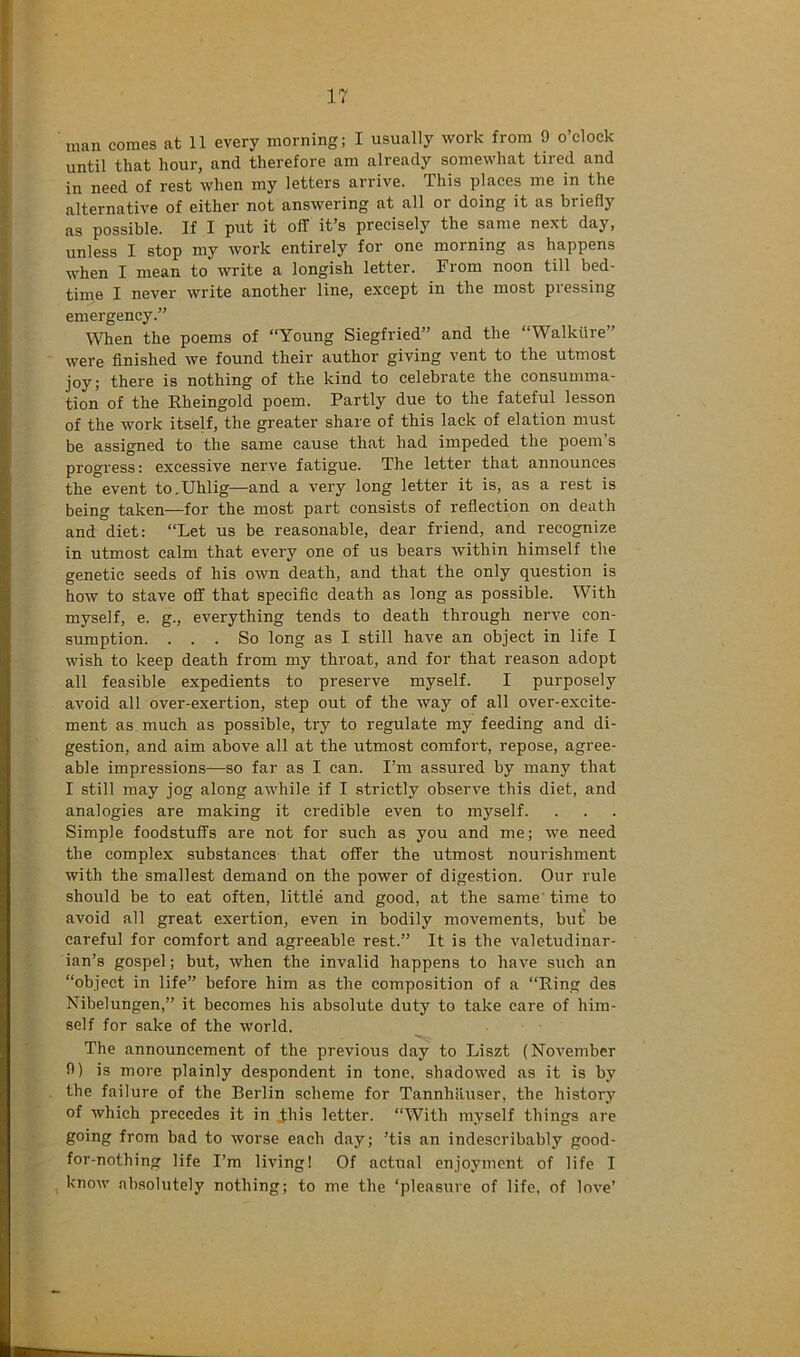 man comes at 11 every morning; I usually work from 9 o’clock until that hour, and therefore am already somewhat tired and in need of rest when my letters arrive. This places me in the alternative of either not answering at all or doing it as briefly as possible. If I put it off it’s precisely the same next day, unless I stop my work entirely for one morning as happens when I mean to write a longish letter. From noon till bed- time I never write another line, except in the most pressing emergency.” \Vhen the poems of “Young Siegfried” and the “Walkiire” were finished we found their author giving vent to the utmost joy; there is nothing of the kind to celebrate the consumma- tion of the Rheingold poem. Partly due to the fateful lesson of the work itself, the greater share of this lack of elation must be assigned to the same cause that had impeded the poem’s progress: excessive nerve fatigue. The letter that announces the event to.Uhlig—and a very long letter it is, as a rest is being taken—for the most part consists of reflection on death and diet: “Let us be reasonable, dear friend, and recognize in utmost calm that every one of us bears within himself the genetic seeds of his own death, and that the only question is how to stave off that specific death as long as possible. With myself, e. g., everything tends to death through nerve con- sumption. ... So long as I still have an object in life I wish to keep death from my throat, and for that reason adopt all feasible expedients to preserve myself. I purposely avoid all over-exertion, step out of the way of all over-excite- ment as much as possible, try to regulate my feeding and di- gestion, and aim above all at the utmost comfort, repose, agree- able impressions—so far as I can. I’m assured by many that I still may jog along awhile if I strictly observe this diet, and analogies are making it credible even to myself. Simple foodstuffs are not for such as you and me; we need the complex substances that offer the utmost nourishment with the smallest demand on the power of digestion. Our rule should be to eat often, little and good, at the same' time to avoid all great exertion, even in bodily movements, but' be careful for comfort and agreeable rest.” It is the valetudinar- ian’s gospel; but, when the invalid happens to have such an “object in life” before him as the composition of a “Ring des Nibelungen,” it becomes his absolute duty to take care of him- self for sake of the world. The announcement of the previous day to Liszt (November 9) is more plainly despondent in tone, shadowed as it is by the failure of the Berlin scheme for Tannhiiuser, the history of which precedes it in this letter. “With myself things are going from bad to worse each day; ’tis an indescribably good- for-nothing life I’m living! Of actual enjoyment of life I , know absolutely nothing; to me the ‘pleasure of life, of love’