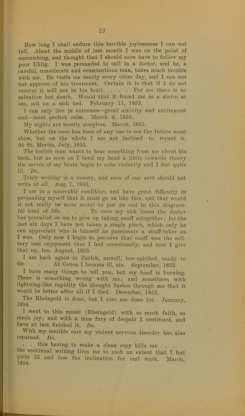 How long I shall endure this terrible joylessness I can not tell. About the middle of last month I was on the point of succumbing, and thought that I should soon have to follow my poor Uhlig. I was persuaded to call in a doctor, and he, a careful, considerate and conscientious man, takes much trouble with me. He visits me nearly every other day, and I can not but approve of his treatment. Certain it is that if I do not recover it will not be his fault. . . . Por me there is no salvation but death. Would that it found me in a storm at sea, not on a sick bed. February 11, 1853. I can only live in extremes—great activity and excitement and—^most perfect calm. March 4, 1853. My nights are mostly sleepless. March, 1853. Whether the cure has been of any use to me the future must show, but on the whole I am not inclined to repeat it. At St. Moritz, July, 1853. The foolish man wants to hear something from me about his book, but as soon as I bend my head a little towards theory the nerves of my brain begin to ache violently and I feel quite ill. Do. Truly writing is a misery, and men of our sort should not write at all. Aug. 7, 1853. I am in a miserable condition, and have great difficulty in persuading myself that it must go on like this, and that would it not really be more moral to put an end to this disgrace- ful kind of life. . . . To cure my sick brain the doctor has prevailed on me to give up taking snuff altogether; for the last six days I have not taken a single pinch, which only he can appreciate who is himself as passionate a snuff-taker as I was. Only now I begin to perceive that snuff was the soli- tary real enjoyment that I had occasionally, and now I give that up, too. August, 1853. I am back again in Zurich, unwell, low-spirited, ready to die. . . . At Genoa I became ill, etc. September, 1853. I have many things to tell you, but my head is burning. There is something wrong with me; and sometimes with lightning-like rapidity the thought flashes through me that it would be better after all if I died. December, 1853. The Rheingold is done, but I also am done for. January, 1854. I went to this music (Rheingold) with so much faith, so much joy; and with a true fury of despair I continued, and have at last flnished it. Do. With my terrible care my violent nervous disorder has also returned. Do. • . this having to make a clean copy kills me. the continual writing tires me to such an extent that I feel quite ill and lose the inclination for real work. March,