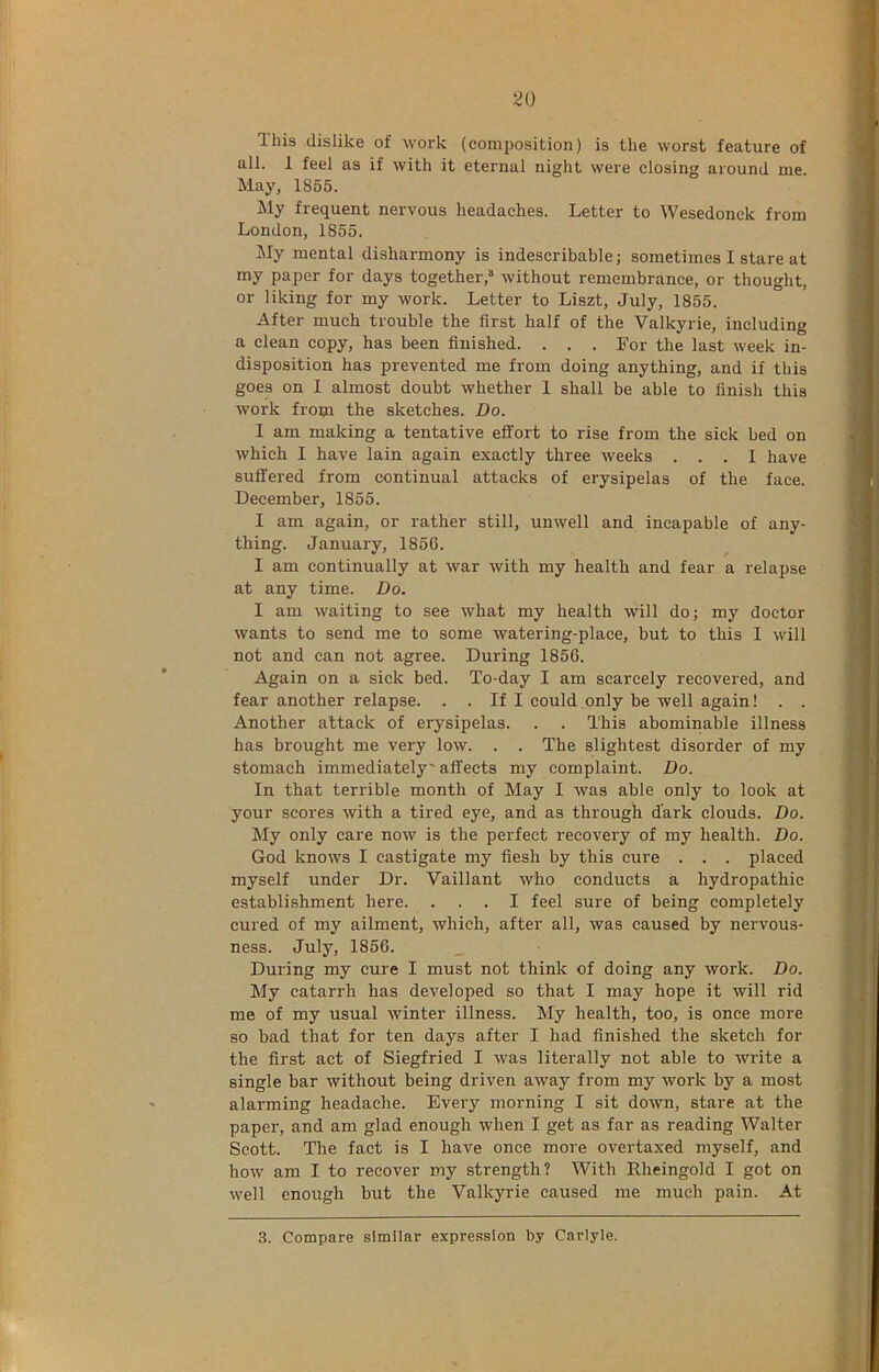 Ihis dislike of work (composition) is the worst feature of all. 1 feel as if with it eternal night were closing around me. May, 1855. My frequent nervous headaches. Letter to Wesedonck from London, 1855. My mental disharmony is indescribable; sometimes I stare at my paper for days together,* without remembrance, or thought, or liking for my work. Letter to Liszt, July, 1855. After much trouble the first half of the Valkyrie, including a clean copy, has been finished. . . . For the last week in- disposition has prevented me from doing anything, and if this goes on 1 almost doubt whether 1 shall be able to finish this work from the sketches. Do. I am making a tentative effort to rise from the sick bed on which I have lain again exactly three weeks ... I have suffered from continual attacks of erysipelas of the face. December, 1855. I am again, or rather still, unwell and incapable of any- thing. January, 1856. I am continually at war with my health and fear a relapse at any time. Do. I am waiting to see what my health will do; my doctor wants to send me to some Avatering-place, but to this I will not and can not agree. During 1856. Again on a sick bed. To-day I am scarcely recovered, and fear another relapse. . . If I could only be well again! . . Another attack of erysipelas. . . This abominable illness has brought me very low. . . The slightest disorder of my stomach immediately' affects my complaint. Do. In that terrible month of May I was able only to look at your scores with a tired eye, and as through dark clouds. Do. My only care now is the perfect recovery of my health. Do. God knows I castigate my fiesh by this cure . . . placed myself under Dr. Vaillant who conducts a hydropathic establishment here. ... I feel sure of being completely cured of my ailment, which, after all, was caused by nervous- ness. July, 1856. During my cure I must not think of doing any work. Do. My catarrh has developed so that I may hope it will rid me of my usual winter illness. My health, too, is once more so bad that for ten days after I had finished the sketch for the first act of Siegfried I was literally not able to write a single bar without being driven away from my work by a most alarming headache. Every morning I sit down, stare at the paper, and am glad enough when I get as far as reading Walter Scott. The fact is I have once more overtaxed myself, and how am I to recover my strength? With Rheingold I got on well enough but the Valkyrie caused me much pain. At 3. Compare similar expression by Carlyle.