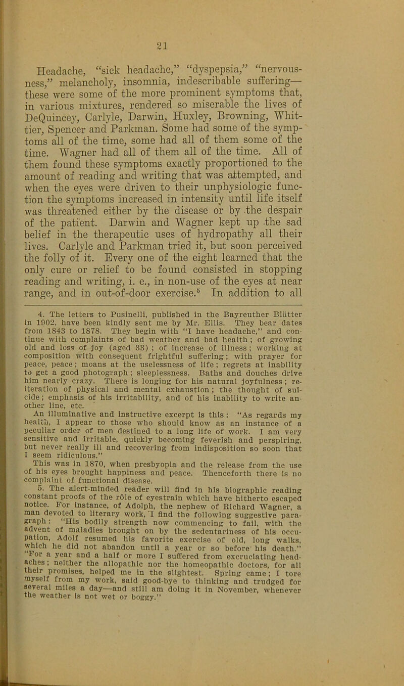 21 Headache, 'sick headache,” “dyspepsia,” “nervous- ness,” melancholy, insomnia, indescribable suffering— these were some of the more prominent symptoms that, in various mixtures, rendered so miserable the lives of DeQuincey, Carlyle, Darwin, Huxley, Browning, Whit- tier, Spencer and Parkman. Some had some of the symp- toms all of the time, some had all of them some of the time. Wagner had all of them all of the time. All of them found these symptoms exactly proportioned to the amount of reading and writing that was attempted, and when the eyes were driven to their unphysiologic func- tion the symptoms increased in intensity until life itself was threatened either by the disease or by the despair of the patient. Darwin and Wagner kept np the sad belief in the therapeutic uses of hydropathy all their lives. Carlyle and Parkman tried it, but soon perceived the folly of it. Every one of the eight learned that the only cure or relief to be found consisted in stopping reading and writing, i. e., in non-use of the eyes at near range, and in out-of-door exercise.® In addition to all 4. The letters to Pusinelli, published in the Bayreuther Bliltter in 1902. have been kindly sent me by Mr. Ellis. They bear dates from 1843 to 1878. They begin with “I have headache,” and con- tinue with complaints of bad weather and bad health ; of growing old and loss of joy (aged 33) ; of increase of illness; working at composition with consequent frightful suffering; with prayer for peace, peace; moans at the uselessness of life; regrets at Inability to get a good photograph ; sleeplessness. Baths and douches drive him nearly crazy. There is longing for his natural joyfulness ; re- iteration of physical and mental exhaustion ; the thought of sui- cide ; emphasis of his Irritability, and of his inability to write an- other line, etc. An illuminative and instructive excerpt is this : “As regards my health, 1 appear to those who should know as an instance of a peculiar order of men destined to a long life of work. I am very sensitive and irritable, quickly becoming feverish and perspiring, but never really ill and recovering from indisposition so soon that I seem ridiculous.” This was in 1870, when presbyopia and the release from the use of his eyes brought happiness and peace. Thenceforth there is no complaint of functional disease. 5. The alert-minded reader will find in his biographic reading constant proofs of the role of eyestrain which have hitherto escaped notice. For Instance, of Adolph, the nephew of Richard 'W'agner, a man devoted to literary work, T find the following suggestive para- graph : “His bodily strength now commencing to fail, with the advent of maladies brought on by the sedentariness of his occu- pation, Adolf resumed his favorite exercise of old, long walks, which he did not abandon until a year or so before his death.” For a year and a half or more I suffered from excruciating head- aches ; neither the allopathic nor the homeopathic doctors, for all their promises, helped me in the slightest. Spring came; I tore myself from my work, said good-bye to thinking and trudged for several miles a day—and still am doing it in November, whenever the weather is nnt wet or boggy.'*