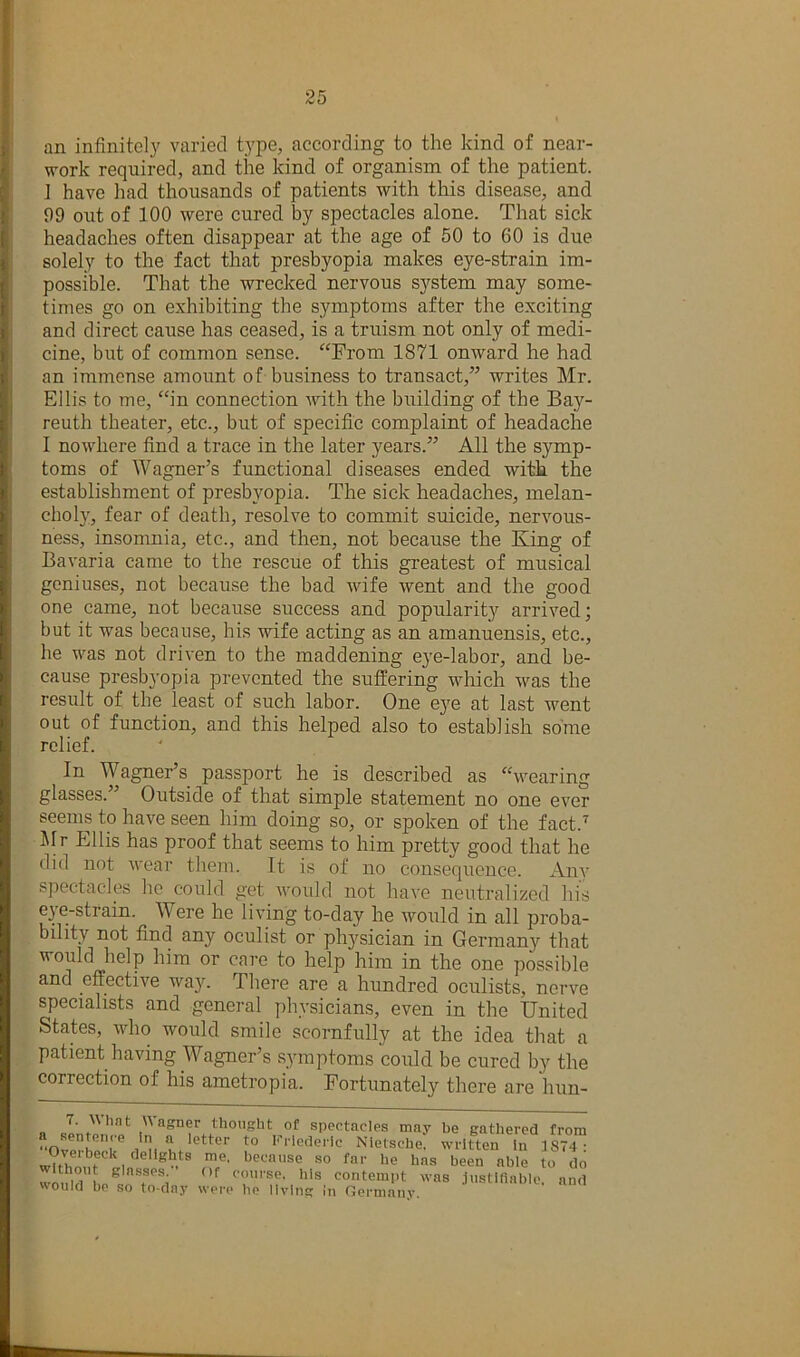 an infinitely varied type, according to the kind of near- work required, and the kind of organism of the patient. J have had thousands of patients with this disease, and 99 out of 100 were cured by spectacles alone. That sick headaches often disappear at the age of 50 to 60 is due solely to the fact that presbyopia makes eye-strain im- possible. That the wrecked nervous system may some- times go on exhibiting the symptoms after the exciting and direct cause has ceased, is a truism not only of medi- cine, but of common sense. “Prom 1871 onward he had an immense amount of business to transact,” writes Mr. Ellis to me, “in connection with the building of the Bay- reuth theater, etc., but of specific complaint of headache I nowhere find a trace in the later years.” All the symp- toms of Wagner’s functional diseases ended with the establishment of presbyopia. The sick headaches, melan- chol)', fear of death, resolve to commit suicide, nervous- ness, insomnia, etc., and then, not because the King of Bavaria came to the rescue of this greatest of musical geniuses, not because the bad wife went and the good one came, not because success and popularity arrived; but it was because, his wife acting as an amanuensis, etc., he was not driven to the maddening eye-labor, and be- cause presbyopia prevented the suffering which was the result of the least of such labor. One eye at last went out of function, and this helped also to establish some relief. In Wagner’s passport he is described as “wearing glasses.” Outside of that simple statement no one ever seems to have seen him doing so, or spoken of the fact.'^ Jlr Ellis has proof that seems to him pretty good that he did not wear them. It is of no consequence. Any spectacles he could get would not have neutralized his eye-strain. Were he living to-day he would in all proba- bility not find any oculist or physician in Germany that would help him or care to help him in the one possible and effective wa3^ There are a hundred oculists, nerve specialists and general phvsicians, even in the United States, who would smile scornfully at the idea that a patient having Wagner’s symptoms could be cured by the correction of his ametropia. Fortunately there are hun- 7 What Uagner thought of spectacles may be gathered from a sentence in a letter to Krlederlc Nietschef written In 1874- t ^ •’^en able to do woniu course, his contempt was justiflable. and woulci bp so to-clay werp ho livins: In Germany.