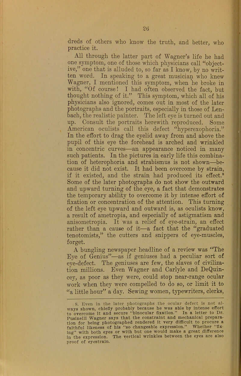2(j dreds of others who know the truth, and better, who practice it. All through the latter part of Wagner’s life he had one symptom, one of those which physicians call “object- ive,” one that is alluded to, so far as I know, by no writ- ten word. In speaking to a great musician who knew Wagner, I mentioned this symptom, when he broke in with, “Of course! I had often observed the fact, but thought nothing of it.” This symptom, which all of his physicians also ignored, comes out in most of the later photographs and the portraits, especially in those of Len- bach, the realistic painter. The left eye is turned out and up. Consult the portraits herewith reproduced. Some American oculists call this defect “hyperexophoria.” In the effort to drag the eyelid away from and above the pupil of this eye the forehead is arched and wrinkled in concentric curves—an appearance noticed in many such patients. In the pictures in early life this combina- tion of heterophoria and strabismus is not shown—be- cause it did not exist. It had been overcome by strain, if it existed, and the strain had produced its effect.® Some of the later photographs do not show the outward and upward turning of the eye, a fact that demonstrates the temporary ability to overcome it by intense effort of fixation or concentration of the attention. This turning of the left eye upward and outward is, as oculists know, a result of ametropia, and especially of astigmatism and anisometropia. It was a relief of eye-strain, an effect rather than a cause of it—a fact that the “graduated tenotomists,” the cutters and snippers of eye-muscles, forget. A bungling newspaper headline of a review was “The Eye of Genius”—as if geniuses had a peculiar sort of eye-defect. The geniuses are few, the slaves of civiliza- tion millions. Even Wagner and Carlyle and DeQuin- cey, as poor as they were, could stop near-range ocular work when they were compelled to do so, or limit it to “a little hour” a day. Sewing women, typewriters, clerks, S. Even in the later photographs the ocular defect is not al- ways shown, chiefly probably because he was able by Intense effort to overcome It and secure “binocular flxatlon.” In a letter to Dr. Pusinelll Wagner says that the constraint and mechanical prepara- tion for being photographed rendered It very difficult to procure a faithful likeness of his “so changeable expression.” Whether “flx- Ing” with both eyes or with but one would make a great difference in the expression. The vertical wrinkles between the eyes are also proof of eyestrain.