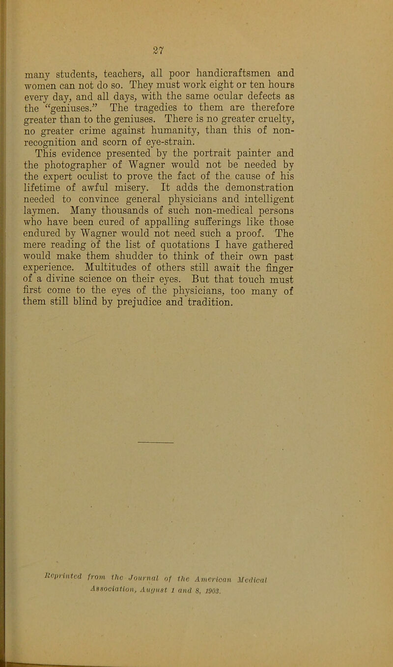 many students, teachers, all poor handicraftsmen and women can not do so. They must work eight or ten hours every day, and all days, with the same ocular defects as the ^^geniuses.” The tragedies to them are therefore greater than to the geniuses. There is no greater cruelty, no greater crime against humanity, than this of non- recognition and scorn of eye-strain. This evidence presented by the portrait painter and the photographer of Wagner would not be needed by the expert oculist to prove the fact of the cause of his lifetime of awful misery. It adds the demonstration needed to convince general physicians and intelligent laymen. Many thousands of such non-medical persons who have been cured of appalling sufferings like those endured by Wagner would not need siich a proof. The mere reading of the list of quotations I have gathered would make them shudder to think of their own past experience. Multitudes of others still await the finger of a divine science on their eyes. But that touch must first come to the eyes of the physicians, too many of them still blind by prejudice and tradition. llcimntcd from ihc Journal of the American Medical Aasociation, Aiujust 1 and 8, 1903.