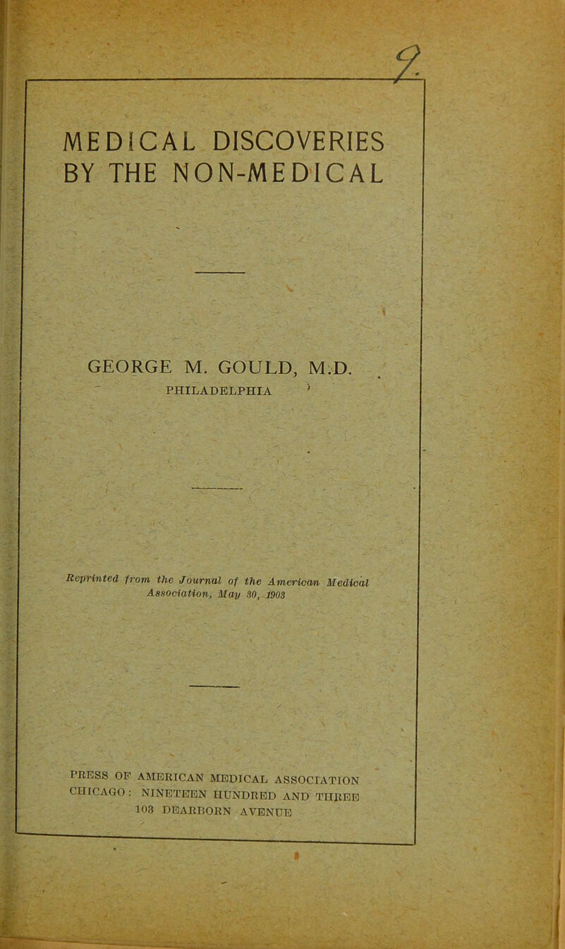 MEDICAL DISCOVERIES BY THE NON-MEDICAL GEORGE M. GOULD, MvD. PHILADELPHIA * Reprinted from the Journal of the America/n Medical Association, May SO, 1903 PRESS OP AMERICAN MEDICAL ASSOCIATION CHICAGO : NINETEEN HUNDRED AND THREE 103 DEARBORN AVENUE