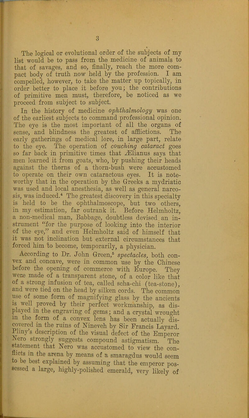 The logical or evolutional order of the subjects of my list would be to pass from the medicine of animals to that of savages, and so, finally, reach the more com- pact body of truth now held by the profession. I am compelled, however, to talce the matter up topically, in order better to place it before you; the contributions of primitive men must, therefore, be noticed as we proceed from subject to subject. In the history of medicine ophthalmology was one of the earliest subjects to command professional opinion. The eye is the most important of all the organs of sense, and blindness the greatest of afflictions. The early gatherings of medical lore, in large part, relate to the eye. The operation of couching cataract goes so far back in primitive times that .fflllianus says that men learned it from goats, who> by pushing their heads against the thorns of a thorn-bush were accustomed to operate on their own cataractous eyes. It is note- worthy that in the operation by the Greeks a mydriatic was used and local anesthesia, as well as general narco- sis, was induced.^ The greatest discovery in this specialty is held to be the ophthalmoscope, but two others, in my estimation, far outrank it. Before Helmholtz, a non-medical man, Babbage, doubtless devised an in- strument “for the purpose of looking into the interior of the eye,” and even Hehnholtz said of himself that it was not inclination but external circumstances that forced him to become, temporarily, a physician. According to Dr. John Green,® spectacles, both con- vex and concave, were in common use by the Chinese before the opening of commerce with Europe. They were made of a transparent stone, of a color like that of a strong infusion of tea, called scha-chi (tea-stone), and were tied on the head by silken cords. The common use of some form of inagnifying glass by the ancients is well ^ proved by their perfect workmanship, as dis- played in the engraving of gems; and a crystal wrought m the form of a convex lens has been actually dis- covered in the ruins of Nineveh by Sir Francis Layard. Pliny’s description of the visual defect of the Emperor Nero strongly suggests compound astigmatism. The statement that Nero was accustomed to view the con- flicts in the arena by means of a smaragdus would seem to be best explained by assuming that the emperor pos- sessed a large, highly-polished emerald, very likely of