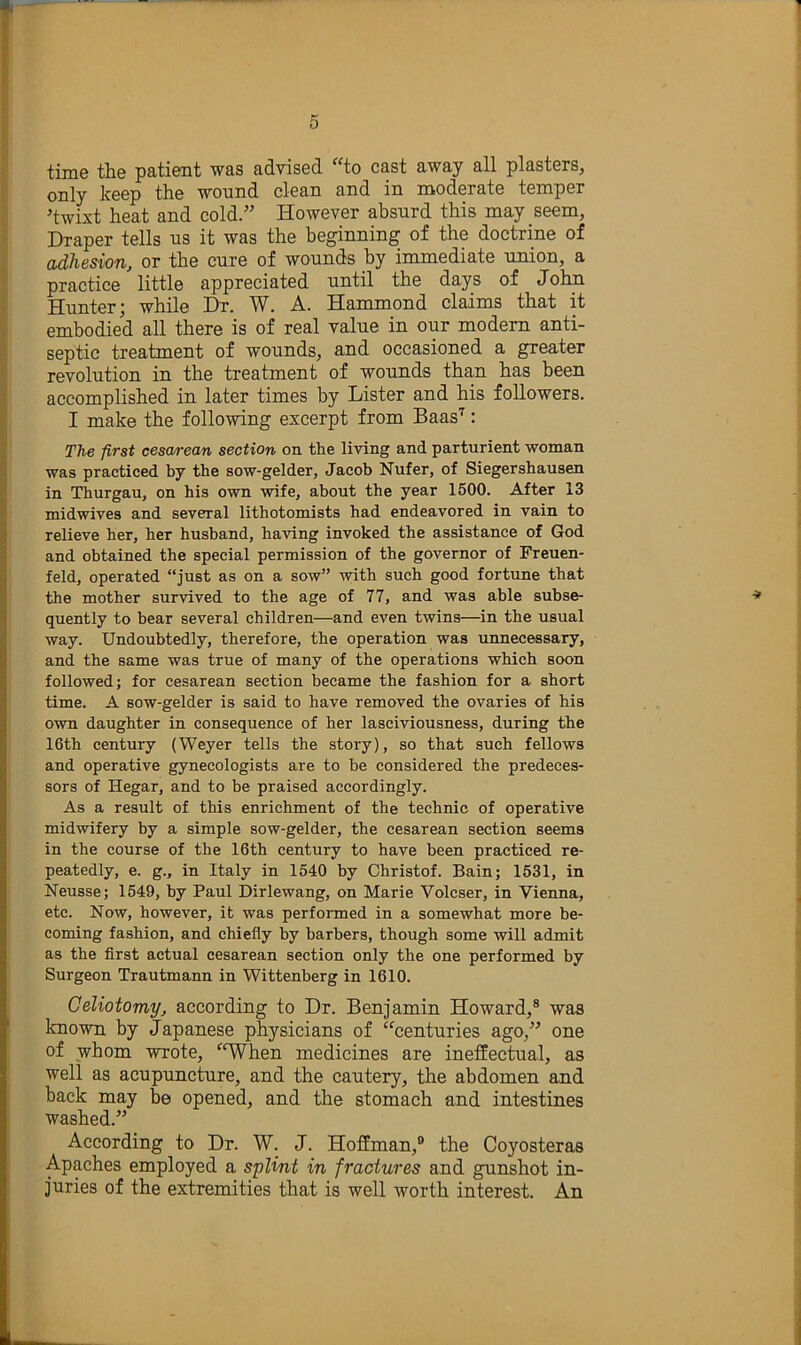 time the patient was advised 'to cast away all plasters, only keep the wound clean and in moderate temper 'twixt heat and cold.” However absurd this may seem, Draper tells us it was the beginning of the doctrine of adhesion, or the cure of wounds by immediate union, a practice little appreciated until the days of John Hunter; while Dr. W. A. Hammond claims that it embodied all there is of real value in our modem anti- septic treatment of wounds, and occasioned a greater revolution in the treatment of wounds than has been accomplished in later times by Lister and his followers. I make the following excerpt from Baas'^: The first cesa/rean section on the living and parturient woman was practiced by the sow-gelder, Jacob Nufer, of Siegershausen in Thurgau, on his own wife, about the year 1500. After 13 midwives and several lithotomists had endeavored in vain to relieve her, her husband, having invoked the assistance of God and obtained the special permission of the governor of Preuen- feld, operated “just as on a sow” with such good fortune that the mother survived to the age of 77, and was able subse- quently to bear several children—and even twins—in the usual way. Undoubtedly, therefore, the operation was unnecessary, and the same was true of many of the operations which soon followed; for cesarean section became the fashion for a short time. A sow-gelder is said to have removed the ovaries of his own daughter in consequence of her lasciviousness, during the 16th century (Weyer tells the story), so that such fellows and operative gynecologists are to be considered the predeces- sors of Hegar, and to be praised accordingly. As a result of this enrichment of the technic of operative midwifery by a simple sow-gelder, the cesarean section seems in the course of the 16th century to have been practiced re- peatedly, e. g., in Italy in 1540 by Christof. Bain; 1531, in Neusse; 1549, by Paul Dirlewang, on Marie Volcser, in Vienna, etc. Now, however, it was performed in a somewhat more be- coming fashion, and chiefly by barbers, though some will admit as the first actual cesarean section only the one performed by Surgeon Trautmann in Wittenberg in 1610. Celiotomy, according to Dr. Benjamin Howard,® was known by Japanese physicians of “centuries ago,” one of whom wrote, ^‘When medicines are ineffectual, as well as acupuncture, and the cautery, the abdomen and back may be opened, and the stomach and intestines washed.” According to Dr. W. J. Hoffman,® the Coyosteras Apaches employed a splint in fractures and gunshot in- juries of the extremities that is well worth interest. An