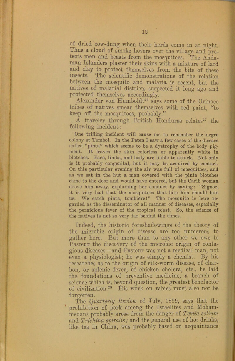 of dried cow-dung when their herds come in at night. Thus a cloud of smoke hovers over the village and pro- tects men and beasts from the mosquitoes. The Anda- man Islanders plaster their skins with a mixture of lard ^d clay to protect themselves from the bite of these insects. The scientific demonstrations of the relation between the mosquito and malaria is recent, but the natives of malarial districts suspected it long ago and protected themselves accordingly. Alexander von Humboldt-® says some of the Orinoco tribes of natives smear themselves with red paint, to keep off the mosquitoes, probably.” A traveler through British Honduras relates®^ the following incident: One trifling incident will cause me to remember the negro colony at Tambol. In the Peten I saw a few cases of the disease called “pinta” which seems to be a dystrophy of the body pig- ment. It leaves the skin colorless or apparently white in blotches. Face, limbs, and body are liable to attack. Not only is it probably congenital, but it may be acquired by contact. On this particular evening the air was full of mosquitoes, and as we sat in the hut a man covered with the pinta blotches came to the door and would have entered, but the Carib woman drove him away, explaining her conduct by saying: “Signor, it is very bad that the mosquitoes that bite him should bite us. We catch pinta, tombi6re!” The mosquito is here re- garded as the disseminator of all manner of diseases, especially the pernicious fever of the tropical coast. So, the science of the natives is not so very far behind the times. Indeed, the historic foreshadowings of the theory of the microbie origin of disease are too numerous to gather here. But more than to any other we owe to Pasteur the discovery of the microbie origin of conta- gious diseases—and Pasteur was not a medical man, not even a physiologist; he was simply a chemist. By his researches as to the origin of silk-worm disease, of char- bon, or splenic fever, of chicken cholera, etc., he laid the foundations of preventive medicine, a branch of science which is, beyond question, the greatest benefactor of civilization.^® His work on rabies must also not be forgotten. The Qmrterly Review of July, 1899, says that the ' prohibition of pork among the Israelites and Moham- medans probably arose from the danger of Tcerda solium and Trichina spiralis; and the general use of hot drinks, like tea in China, was probably based on acquaintance