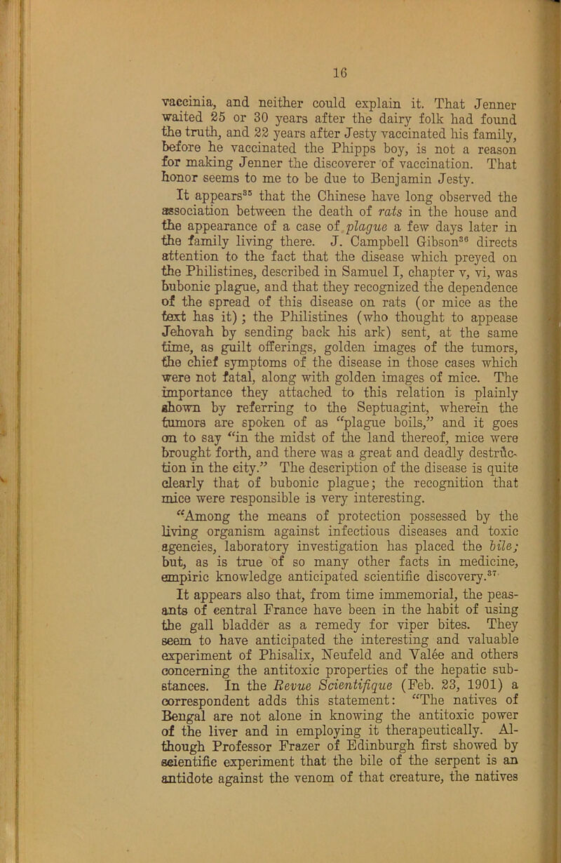 vaccinia, and neither could explain it. That Jenner waited 25 or 30 years after the dairy folk had found the truth, and 22 years after Jesty vaccinated his family, before he vaccinated the Phipps boy, is not a reason for making Jenner the discoverer of vaccination. That honor seems to me to be due to Benjamin Jesty. It appears®® that the Chinese have long observed the association between the death of rats in the house and the appearance of a case of plague a few days later in the family living there. J. Campbell Gibson®® directs attention to the fact that the disease which preyed on the Philistines, described in Samuel I, chapter v, vi, was bubonic plague, and that they recognized the dependence of the spread of this disease on rats (or mice as the text has it); the Pliilistines (who thought to appease Jehovah by sending back his ark) sent, at the same time, as guilt offerings, golden images of the tumors, the chief symptoms of the disease in those cases which were not fatal, along with golden images of mice. The importance they attached to this relation is plainly ahown by referring to the Septuagint, wherein the tumors are spoken of as “plague boils,^’ and it goes on to say “in the midst of ^e land thereof, mice were brought forth, and there was a great and deadly destruc- tion in the city.” The description of the disease is quite clearly that of bubonic plague; the recognition that mice were responsible is very interesting. “Among the means of protection possessed by the living organism against infectious diseases and toxic agencies, laboratory investigation has placed the Mle; but, as is true of so many other facts in medicine, empiric knowledge anticipated scientific discovery.®'^ It appears also that, from time immemorial, the peas- ants of central France have been in the habit of using the gall bladder as a remedy for viper bites. They seem to have anticipated the interesting and valuable experiment of Phisalix, ISTeufeld and Yalee and others concerning the antitoxic properties of the hepatic sub- stances. In the Revue Scientifique (Feb. 23, 1901) a correspondent adds this statement: “The natives of Bengal are not alone in knowing the antitoxic power of the liver and in employing it therapeutically. Al- though Professor Frazer of Edinburgh first showed by eeientifie experiment that the bile of the serpent is an antidote against the venom of that creature, the natives