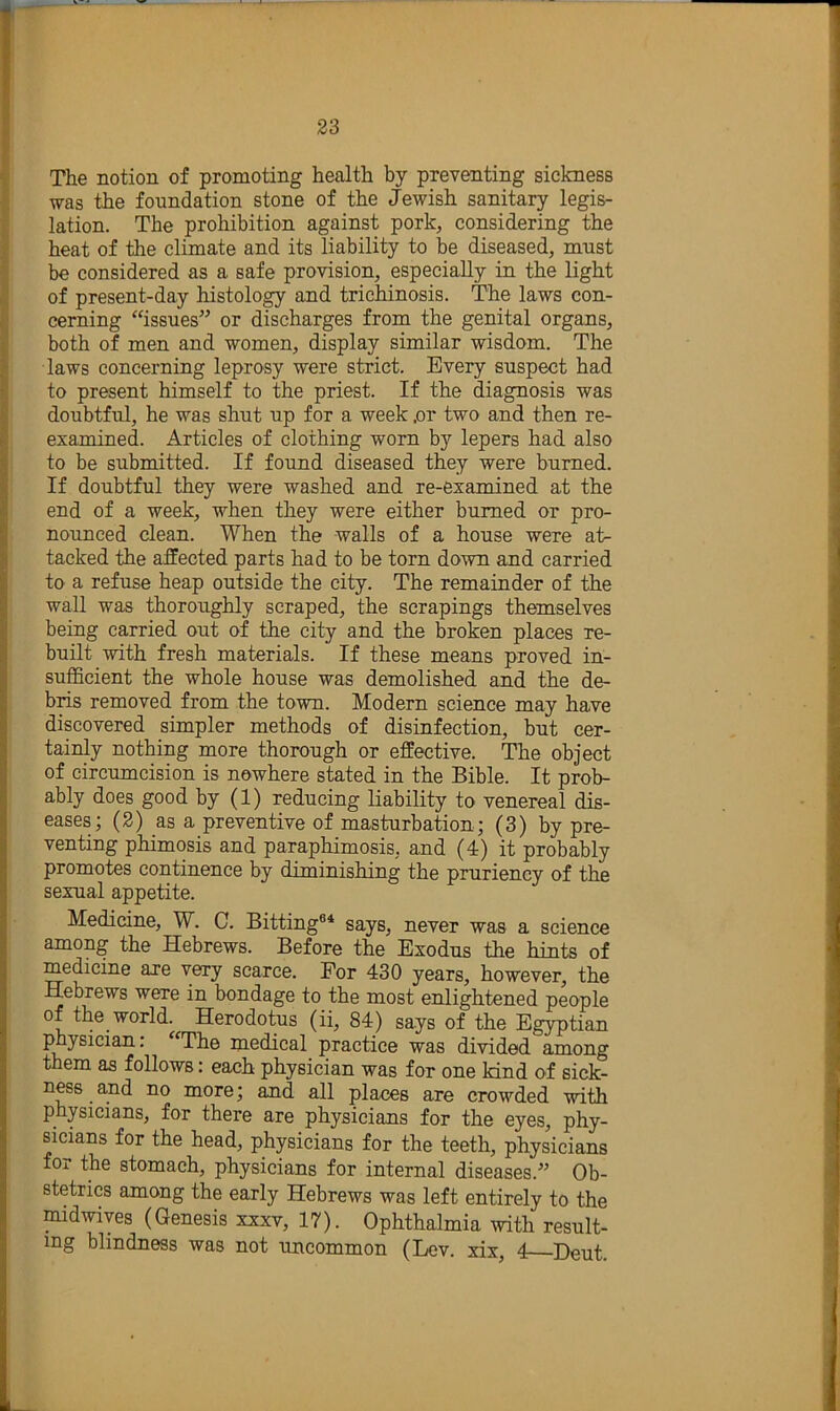 The notion of promoting health by preventing sickness was the foundation stone of the Jewish sanitary legis- lation. The prohibition against pork, considering the heat of the climate and its liability to be diseased, must be considered as a safe provision, especially in the light of present-day histology and trichinosis. The laws con- cerning “issues^’ or discharges from the genital organs, both of men and women, display similar wisdom. The laws concerning leprosy were strict. Every suspect had to present himself to the priest. If the diagnosis was doubtful, he was shut up for a week .or two and then re- examined. Articles of clothing worn by lepers had also to be submitted. If found diseased they were burned. If doubtful they were washed and re-examined at the end of a week, when they were either burned or pro- nounced clean. When the walls of a house were at- tacked the affected parts had to be torn down and carried to a refuse heap outside the city. The remainder of the wall was thoroughly scraped, the scrapings themselves being carried out of the city and the broken places re- built with fresh materials. If these means proved in- sufficient the whole house was demolished and the de- bris removed from the town. Modern science may have discovered simpler methods of disinfection, but cer- tainly nothing more thorough or effective. The object of circumcision is nowhere stated in the Bible. It prob- ably does good by (1) reducing liability to venereal dis- eases; (2) as a preventive of masturbation; (3) by pre- venting phimosis and paraphimosis, and (4) it probably promotes continence by diminishing the pruriency of the sexual appetite. Medicine, W. C. Bitting®* says, never was a science among the Hebrews. Before the Exodus the hints of medicine are very scarce. For 430 years, however, the Hebrews were in bondage to the most enlightened people of the world. Herodotus (ii, 84) says of the Egyptian physician: ^'The medical practice was divided among them as follows: each physician was for one kind of sick- ness and no more; and all places are crowded with physicians, for there are physicians for the eyes, phy- sicians for the head, physicians for the teeth, physicians for the stomach, physicians for internal diseases.’ Ob- stetrics among the early Hebrews was left entirely to the midwiyes (Genesis xxxv, 17). Ophthalmia with result- ing blindness was not uncommon (Lev. xix, 4 Deut.