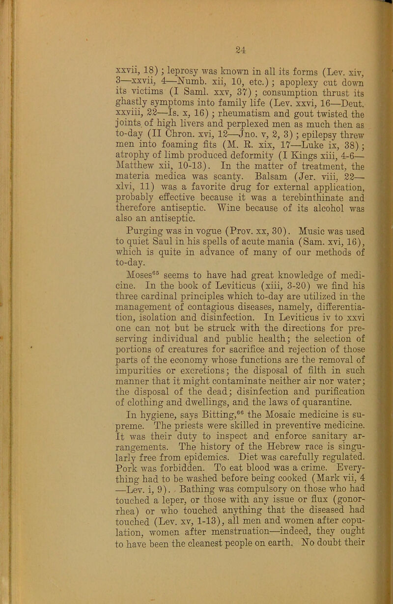 xxvii, 18); leprosy was known in all its forms (Lev. xiv, 3 xxvii, 4—Numb, xii, 10, etc.); apoplexy cut doAvn its victims (I Sami, xxv, 37); consumption thrust its ghastly symptoms into family life (Lev. xxvi, 16—Dent. xx;viii, 22—Is. x, 16); rheumatism and gout twisted the joints of high livers and perplexed men as much then as to-day (II Chron. xvi, 12—Jno. v, 2, 3); epilepsy threw men into foaming fits (M. E. xix, 17—Luke ix, 38); atrophy of limb produced deformity (I Kings xiii, 4-6— Matthew xii, 10-13). In the matter of treatment, the materia medica was scanty. Balsam (Jer. viii, 22— xlvi, 11) was a favorite drug for external application, probably effective because it was a terebinthinate and therefore antiseptic. Wine because of its alcohol was also an antiseptic. Purging was in vogue (Prov. xx, 30). Music was used to quiet Saul in his spells of acute mania (Sam. xvi, 16), which is quite in advance of many of our methods of to-day. Moses®® seems to have had great knowledge of medi- cine. In the book of Leviticus (xiii, 3-20) we find his three cardinal principles which to-day are utilized in the management of contagious diseases, namely, differentia- tion, isolation and disinfection. In Leviticus iv to xxvi one can not but be struck with the directions for pre- serving individual and public health; the selection of portions of creatures for sacrifice and rejection of those parts of the economy whose functions are the removal of impurities or excretions; the disposal of filth in such manner that it might contaminate neither air nor water; the disposal of the dead; disinfection and purification of clothing and dwellings, and the laws of quarantine. In hygiene, says Bitting,®® the Mosaic medicine is su- preme. The priests were skilled in preventive medicine. It was their duty to inspect and enforce sanitary ar- rangements. The history of the Hebrew race is singu- larly free from epidemics. Diet was carefully regulated. Pork was forbidden. To eat blood was a crime. Every- thing had to be washed before being cooked (Mark vii, 4 —Lev. i, 9). Bathing was compulsory on those who had touched a leper, or those with any issue or fiux (gonor- rhea) or who touched anything that the diseased had touched (Lev. xv, 1-13), all men and women after copu- lation, women after menstruation—indeed, they ought to have been the cleanest people on earth. No doubt their