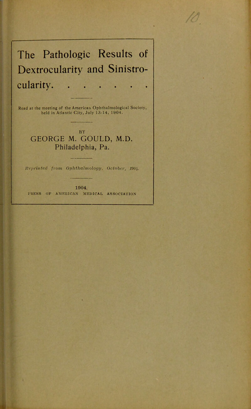 The Pathologic Results of Dextrocularity and Sinistro- cularity Read at the meeting of the American Ophthalmological Society, held in Atlantic City, July 13-14, 1904. BY GEORGE M. GOULD, M.D. Philadelphia, Pa. Itcprinted from OphthaJmology, October, 7.90.}. 1904. I’ltUSS OF AMRItlCAN MEDICAL A.SSOCIATION