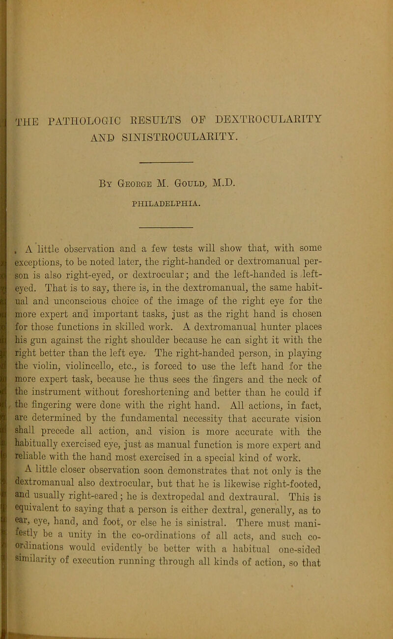 THE PATHOLOGIC EESULTS OP DEXTKOCULARITY AND SINISTEOCULAKITY. By George M. Gould, M.D. PHILADELPHIA. , A little observation and a few tests will show tliat, with some exceptions, to be noted later, the right-handed or dextromanual per- son is also right-eyed, or dextrocnlar; and the left-handed is left- eyed. That is to say, there is, in the dextromanual, the same habit- ual and unconscious choice of the image of the right eye for the more expert and important tasks, just as the right hand is chosen for those functions in skilled work. A dextromanual hunter places his gun against the right shoulder because he can sight it with the right better than the left eye. The right-handed person, in playing the violin, violincello, etc., is forced to use the left hand for the more expert task, because he thus sees the fingers and the neck of the instrument without foreshortening and better than he could if , the fingering were done with the right hand. All actions, in fact, are determined by the fundamental necessity that accurate vision shall precede all action, and vision is more accurate with the habitually exercised eye, just as manual function is more expert and reliable with the hand most exercised in a special kind of work. A little closer observation soon demonstrates that not only is the dextromanual also dextrocular, but that he is likewise right-footed, and usually right-eared; he is dextropedal and dextraural. This is equivalent to saying that a person is either dextral, generally, as to ear, eye, hand, and foot, or else he is sinistral. There must mani- festly be a unity in the co-ordinations of all acts, and such co- ordinations would evidently be better with a habitual one-sided similarity of execution running through all kinds of action, so that