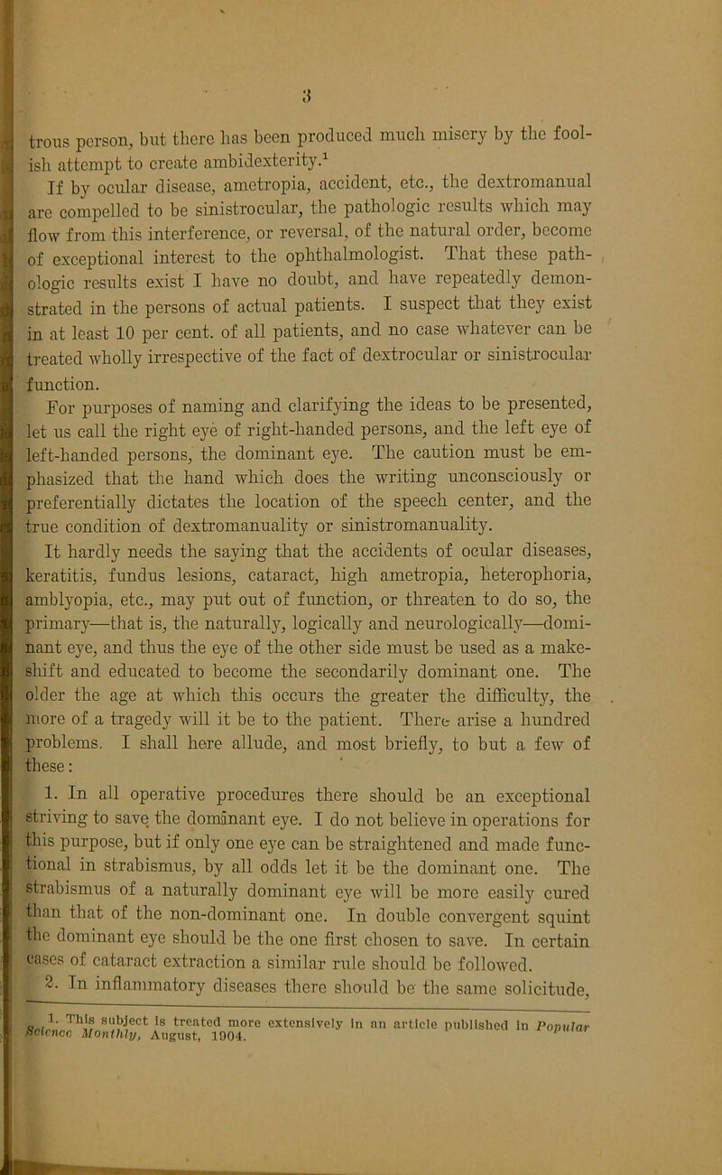 [] troiis person, but there has been produced much misery by the fool- ish attempt to create ambidexterity.^ If by ocular disease, ametropia, accident, etc., the dextromanual arc compelled to be sinistrocular, the pathologic results which may flow from this interference, or reversal, of the natural order, become of exceptional interest to the ophthalmologist. That these path- ologic results exist I have no doubt, and have repeatedly demon- strated in the persons of actual patients. I suspect that they exist in at least 10 per cent, of all patients, and no case whatever can be t]-eated wholly irrespective of the fact of dextrocular or sinistrocular function. For purposes of naming and clarifying the ideas to be presented, let us call the right eye of right-handed persons, and the left eye of left-handed persons, the dominant eye. The caution must be em- phasized that the hand which does the writing unconsciously or preferentially dictates the location of the speech center, and the true condition of dextromanuality or sinistromanuality. It hardly needs the saying tliat the accidents of ocular diseases, keratitis, fundus lesions, cataract, liigh ametropia, heterophoria, amblyopia, etc., may put out of fimction, or threaten to do so, the primary—that is, the naturall}^, logically and neurologically—domi- nant eye, and thus the eye of the other side must be used as a make- sliift and educated to become the secondarily dominant one. The older the age at which tliis occurs the greater the difficulty, the more of a tragedy will it be to the patient. There arise a hundred problems. I shall here allude, and most briefly, to but a few of these: 1. In all operative procedures there should be an exceptional striving to save the dominant eye. I do not believe in operations for this purpose, but if only one eye can be straightened and made func- tional in strabismus, by all odds let it be the dominant one. The strabismus of a naturally dominant eye will be more easily cured than that of the non-dominant one. In double convergent squint the dominant eye should be the one first chosen to save. In certain cases of cataract extraction a similar rule should be followed. 2. In inflammatory diseases there should be the same solicitude, subject is treated more extensively in an articio pubiished in PoDular Science Monthly, August, 1904.