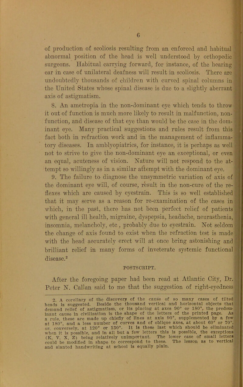 6 of production of scoliosis resulting from an enforced and habitual abnormal position of the head is well understood by orthopedic surgeons. Habitual carrying forward, for instance, of the hearing ear in case of unilateral deafness will result in scoliosis. There are imdoubtedly thousands of children with curved spinal columns in the United States whose spinal disease is due to a slightly aberrant axis of astigmatism. 8. An ametropia in the non-dominant eye which tends to throw a it out of function is much more likely to result in malfunction, non- '■ function, and disease of that eye than would be the case in the dom- 9 inant eye. Many practical suggestions and rules result from this 3 fact both in refraction work and in the management of inflamma- tory diseases. In amblyopiatrics, for instance, it is perhaps as well « not to strive to give the non-dominant eye an exceptional, or even a an equal, acuteness of vision. Nature will not respond to the at- 3 tempt so willingly as in a similar attempt with the dominant eye. m 9. The failure to diagnose the unsymmetric variation of axis of *1 the dominant eye will, of course, result in the non-cure of the re- a flexes which are caused by eyestrain. This is so well established m that it may serve as a reason for re-examination of the cases in ;| which, in the past, there has not been perfect relief of patients with general ill health, migraine, dyspepsia, headache, neurasthenia, • insomnia, melancholy, etc, probably due to eyestrain. Not seldom / the change of axis found to exist when the refraction test is made with the head accurately erect will at once bring astonishing and t brilliant relief in many forms of inveterate systemic functional ^ disease.^ ■ POSTSCEIPT. After the foregoing paper had been read at Atlantic City, Dr. Peter N. Callan said to me that the suggestion of right-eyedness 2. A corollary of the discovery of the cause of so many cases of tilted heads is suggested. Beside the thousand vertical and horizontal objects that demand relief of astigmatism, or its placing at axes 90*’ or 180°, the predom- inant cause in civilization is the shape of the letters of the printed page. As a rule, these are made up chiefly of lines at axis 90°, supplemented by a few at 180°, and a less number of curves and of oblique axes, at about 60° or 70°,' or, conversely, at 120° or 130°. It is these last which should be eliminated when it is possible, and in all but a few letters this is possible, the exceptions (K. 'V, X, Z) being relatively unimportant. The lower case of small letters could be modified In shape to correspond to these. The lesson as to vertical and slanted handwriting at school is equally plain. i \