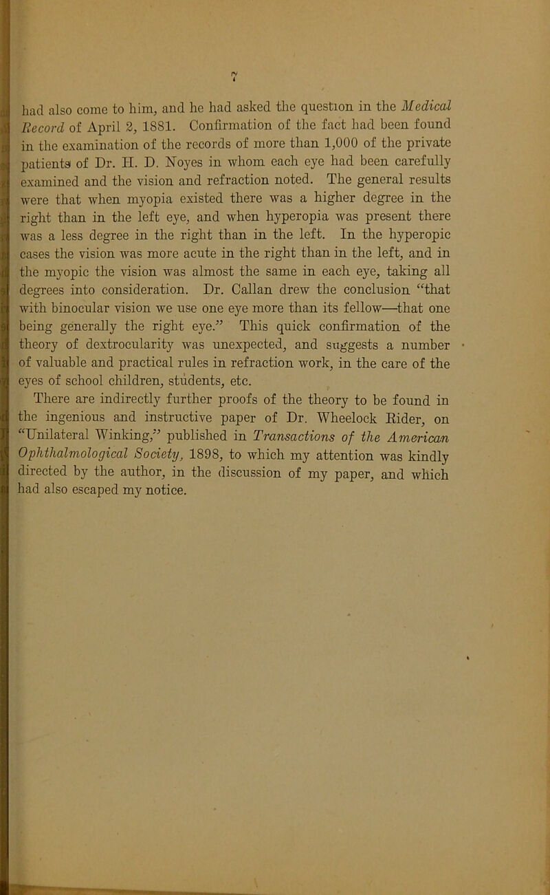 fV I had also come to him, and he had asked the question in the Medical Record of April 2, 1881. Confirmation of the fact had been found in the examination of the records of more than 1,000 of the private patients of Dr. li. D. Noyes in whom each eye had been carefully examined and the vision and refraction noted. The general results were that when myopia existed there was a higher degree in the right than in the left eye, and when hyperopia was present there was a less degree in the right than in the left. In the hyperopic cases the vision was more acute in the right than in the left, and in the myopic the vision was almost the same in each eye, taking all degrees into consideration. Dr. Callan drew the conclusion ‘That with binocular vision we use one eye more than its fellow—^that one being generally the right eye.” This quick confirmation of the theory of dextrocularity was unexpected, and suggests a number • of valuable and practical rules in refraction work, in the care of the eyes of school children, students, etc. There are indirectly further proofs of the theory to be found in the ingenious and instructive paper of Dr. Wheelock Eider, on “Unilateral Winking,” published in Transactions of the American Ophthalmological Society, 1898, to which my attention was kindly directed by the author, in the discussion of my paper, and which had also escaped my notice.