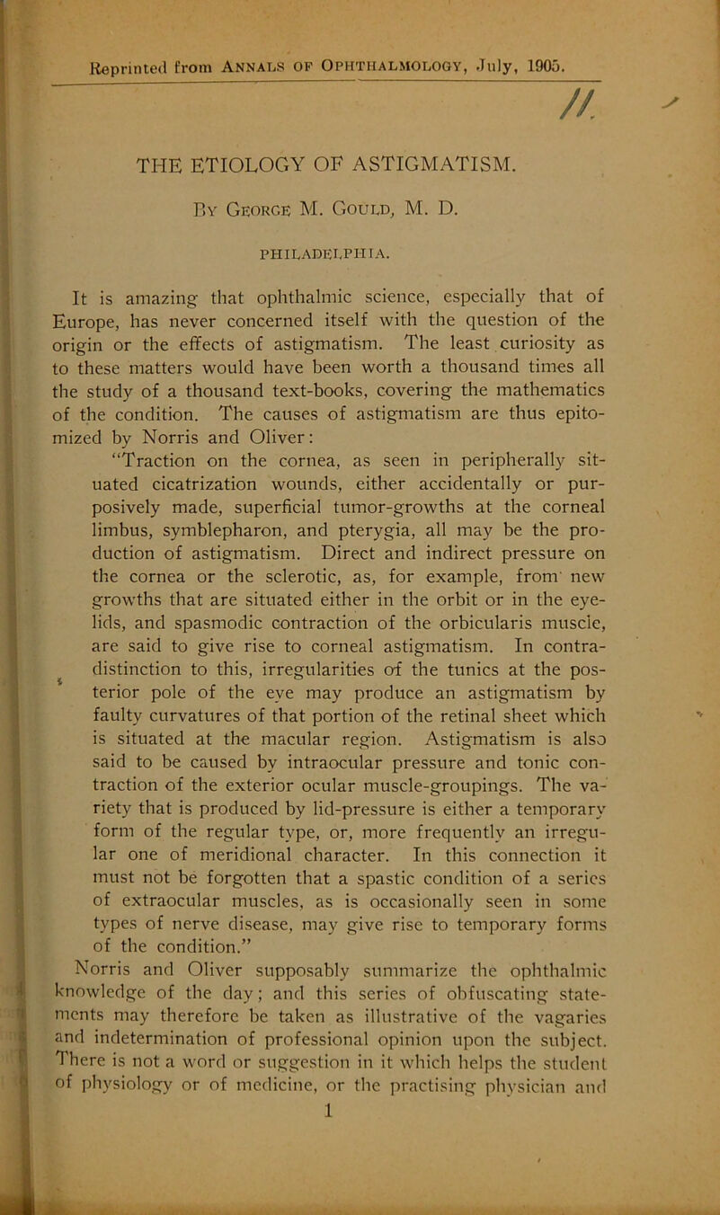 Reprinted from Annals op Ophthalmology, July, 1905. THE ETIOLOGY OF ASTIGMATISM. P.Y George M. Gould, M. D. PHILADELPHTA. It is amazing that ophthalmic science, especially that of Europe, has never concerned itself with the question of the origin or the effects of astigmatism. The least curiosity as to these matters would have been worth a thousand times all the study of a thousand text-books, covering the mathematics of the condition. The causes of astigmatism are thus epito- mized by Norris and Oliver: “Traction on the cornea, as seen in peripherally sit- uated cicatrization wounds, either accidentally or pur- posively made, superficial tumor-growths at the corneal limbus, symblepharon, and pterygia, all may be the pro- duction of astigmatism. Direct and indirect pressure on the cornea or the sclerotic, as, for example, from' new growths that are situated either in the orbit or in the eye- lids, and spasmodic contraction of the orbicularis muscle, are said to give rise to corneal astigmatism. In contra- distinction to this, irregularities of the tunics at the pos- terior pole of the eye may produce an astigmatism by faulty curvatures of that portion of the retinal sheet which is situated at the macular region. Astigmatism is also said to be caused by intraocular pressure and tonic con- traction of the exterior ocular muscle-groupings. The va- riety that is produced by lid-pressure is either a temporary form of the regular type, or, more frequently an irregu- lar one of meridional character. In this connection it must not be forgotten that a spastic condition of a series of extraocular muscles, as is occasionally seen in some types of nerve disease, may give rise to temporary forms of the condition.” Norris and Oliver supposably summarize the ophthalmic knowledge of the day; and this series of obfuscating state- ments may therefore be taken as illustrative of the vagaries and indetermination of professional opinion upon the subject. There is not a word or suggestion in it which helps the student of physiology or of medicine, or the practising physician and