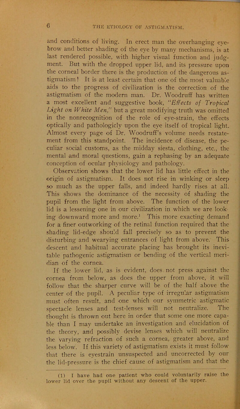 and conditions of living. In erect man the overhanging eye- brow and better shading of the eye by many mechanisms, is at last rendered possible, with higher visual function and judg- ment. But with the dropped upper lid, and its pressure upon the corneal border there is the production of the dangerous as- tigmatism ! It is at least certain that one of the most valuable aids to the progress of civilization is the correction of the astigmatism of the modern man. Dr. Woodruff has written a most excellent and suggestive book, “Effects of Tropical Light on White Men,” but a great modifying truth was omitted in the nonrecognition of the role of eye-strain, the effects optically and pathologicly upon the eye itself of tropical light. Almost every page of Dr. Woodruff’s volume needs restate- ment from this standpoint. The incidence of disease, the pe- culiar social customs, as the midday siesta, clothing, etc., the mental and moral questions, gain a rephasing by an adequate conception of ocular physiology and pathology. Observation shows that the lower lid has little effect in the origin of astigmatism. It does not rise in winking or sleep so much as the upper falls, and indeed hardly rises at all. This shows the dominance of the necessity of shading the pupil from the light from above. The function of the lower lid is a lessening one in our civilization in which we are look- ing downward more and more.* This more exacting demand for a finer outworking of the retinal function required that the shading lid-edge should fall precisely so as to prevent the disturbing and wearying entrances of light from above. This descent and habitual accurate placing has brought its inevi- table pathogenic astigmatism or bending of the vertical meri- dian of the cornea. If the lower lid, as is evident, does , not press against the cornea from below, as does the upper from above, it will follow that the sharper curve will be of the half above the center of the pupil. A peculiar type of irregular astigmatism must often result, and one which our symmetric astigmatic spectacle lenses and test-lenses will not neutralize. The thought is thrown out here in order that some one more capa- ble than I may undertake an investigation and elucidation of the theory, and possibly devise lenses which will neutralize the varying refraction of such a cornea, greater above, and less below. If this variety of astigmatism exists it must follow that there is eyestrain unsuspected and uncorrected by our the lid-pressure is the chief cause of astigmatism and that the (1) I have had one patient -who could voluntarily raise the lower lid over the pupil without any descent of the upper.