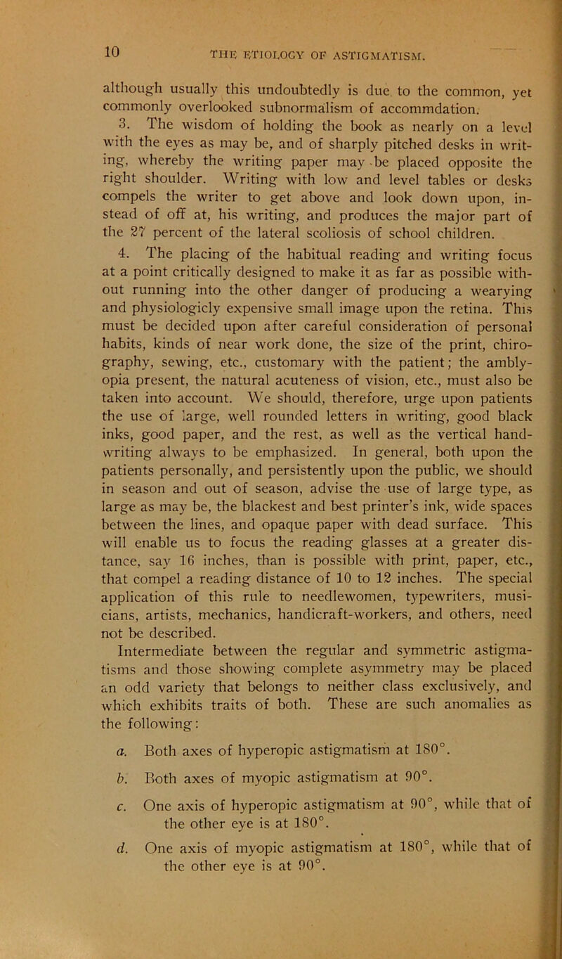 although usually this undoubtedly is due to the common, yet commonly overlooked subnormalism of accommdation. 3. The wisdom of holding the book as nearly on a level with the eyes as may be, and of sharply pitched desks in writ- ing, whereby the writing paper may -be placed opposite the right shoulder. Writing with low and level tables or desks compels the writer to get above and look down upon, in- stead of off at, his writing, and produces the major part of the 27 percent of the lateral scoliosis of school children. 4. The placing of the habitual reading and writing focus at a point critically designed to make it as far as possible with- out running into the other danger of producing a wearying and physiologicly expensive small image upon the retina. This must be decided upon after careful consideration of personal habits, kinds of near work done, the size of the print, chiro- graphy, sewing, etc., customary with the patient; the ambly- opia present, the natural acuteness of vision, etc., must also be taken into account. We should, therefore, urge upon patients the use of large, well rounded letters in writing, good black inks, good paper, and the rest, as well as the vertical hand- writing always to be emphasized. In general, both upon the patients personally, and persistently upon the public, we should in season and out of season, advise the use of large type, as large as may be, the blackest and best printer’s ink, wide spaces between the lines, and opaque paper with dead surface. This will enable us to focus the reading glasses at a greater dis- tance, say 16 inches, than is possible with print, paper, etc., that compel a reading distance of 10 to 12 inches. The special application of this rule to needlewomen, typewriters, musi- cians, artists, mechanics, handicraft-workers, and others, need not be described. Intermediate between the regular and symmetric astigma- tisms and those showing complete asymmetry may be placed an odd variety that belongs to neither class exclusively, and which exhibits traits of both. These are such anomalies as the following: a. Both axes of hyperopic astigmatism at 180°. h. Both axes of myopic astigmatism at 90°. c. One axis of hyperopic astigmatism at 90°, while that of the other eye is at 180°. d. One axis of myopic astigmatism at 180°, while that of the other eye is at 90°.