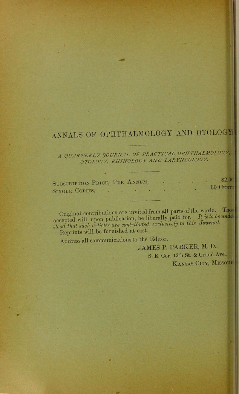 ANNALS OF OPHTHALMOLOGY AND OTOLOGY A QUARTERLY JOURNAL OF PRACTICAL OPHTHALMOLOGY,' OTOLOGY, RHINOLOGY AND LARYNGOLOGY. Subscription Price, Per Annum, Single Copies. $2.0'j 60 Cenotp Uri»-inal contributions are invited from all parts of the world. Tho-. accepted will, upon publication, be liberally paid for._ .stood that such articles are contributed exclusively to tlm Journal. Reprints will be furnished at cost. Address all communications to the Editor, ^ JAhlES P. PARKER, M. D., S. E. Cor. 12th St. & Grand Ave.,v^ Kansas City, ^Iissodi!