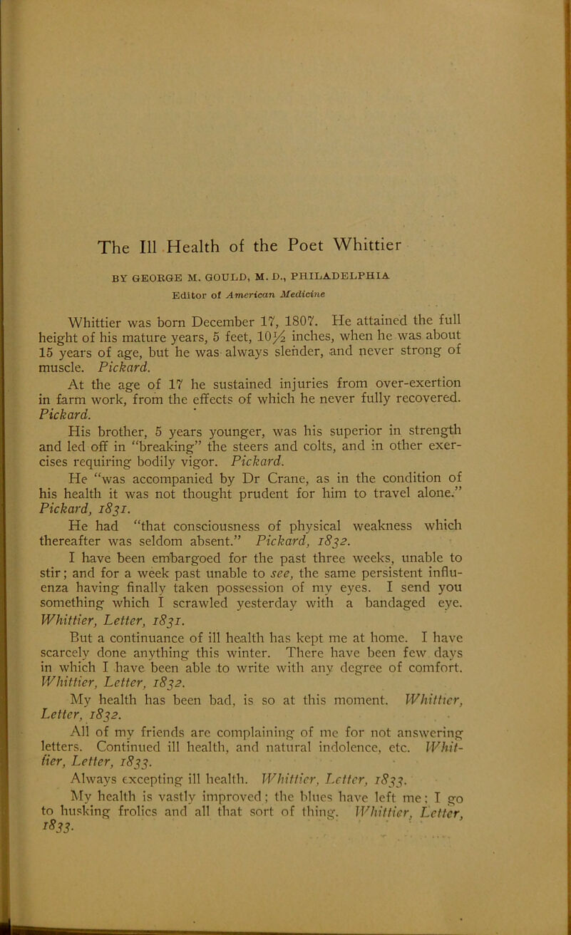 BY GEORGE M. GOULD, M. D., PHILADELPHIA Editor of American Medicine Whittier was born December 17, 1807. He attained the full height of his mature years, 5 feet, 10^ inches, when he was about 15 years of age, but he was- always slender, and never strong of muscle. Pickard. At the age of 17 he sustained injuries from over-exertion in farm work, from the effects of which he never fully recovered. Pickard. His brother, 5 years younger, was his superior in strength and led off in “breaking” the steers and colts, and in other exer- cises requiring bodily vigor. Pickard. He “was accompanied by Dr Crane, as in the condition of his health it was not thought prudent for him to travel alone.” Pickard, i8^i. He had “that consciousness of physical weakness which thereafter was seldom absent.” Pickard, 1832. I have been embargoed for the past three weeks, unable to stir; and for a week past unable to see, the same persistent influ- enza having finally taken possession of my eyes. I send you something which I scrawled yesterday with a bandaged eye. Whittier, Letter, 1831. But a continuance of ill health has kept me at home. I have scarcely done anything this winter. There have been few days in which I have been able to write with any degree of comfort. Whittier, Letter, 18^2. My health has been bad, is so at this moment. Whither, Letter, 18^2. All of my friends are complaining of me for not answering letters. Continued ill health, and natural indolence, etc. Whit- tier, Letter, 18^3. Always excepting ill health. Whittier, Letter, 18^^. My health is vastly improved; the blues have left me: I go to hu.sking frolics and all that sort of thing. Whittier, Letter, rSs3-