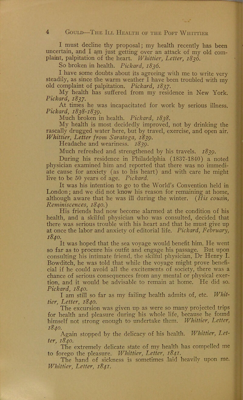 I must decline thy proposal; my health recently has been uncertain, and I am just getting over an attack of my old com- plaint, palpitation of the heart. Whittier, Letter, 18^6. So broken in health. Pickard, 1836. I have some doubts about its agreeing with me to write very steadily, as since the warm weather I have been troubled with my old complaint of palpitation. Pickard, 183^. My health has suffered from my residence in New York. Pickard, 1837. At times he was incapacitated for work by serious illness. Pickard, 1838-183^. Much broken in health. Pickard, 1838. My health is most decidedly improved, not by drinking the rascally drugged water here, but by travel, exercise, and open air. Whittier, Letter from Saratoga, 1839. Headache and weariness. 1839. Much refreshed and strengthened by his travels. 1839. During his residence in Philadelphia (1837-1840) a noted physician examined him and reported that there was no immedi- ate cause for anxiety (as to his heart) and with care he might live to be 50 years of age. Pickard. It was his intention to go to the World’s Convention held in London; and we did not loiow his reason for remaining at home, although aware that he was ill during the winter. {His cousin. Reminiscences, 1840.) His friends had now become alarmed at the condition of his health, and a skilful physician who was consulted, decided that there was serious trouble with his heart and that he must give up at once the labor and anxiety of editorial life. Pickard, February, 1840. It was hoped that the sea voyage would benefit him. He went so far as to procure his outfit and engage his passage. But upon consulting his intimate friend, the skilful physician, Dr Henry I. Bowditch, he was told that while the voyage might prove benefi- cial if he could avoid all the excitements of society, there was a chance of serious consequences from any mental or physical exer- tion, and it would be advisable to remain at home. He did so. Pickard, 1840. I am still so far as my failing health admits of, etc. Whit- tier, Letter, 1840. The excursion was given up as were so many projected trips for health and pleasure during his whole life, because he found himself not strong enough to undertake them. Whittier, Letter, 1840. Again stopped by the delicacy of his health. Whittier, Let- ter, 1840. The extremely delicate state of my health has compelled me to forego the pleasure. Whittier, Letter, 1841. The hand of sickness is sometimes laid heavily upon me.