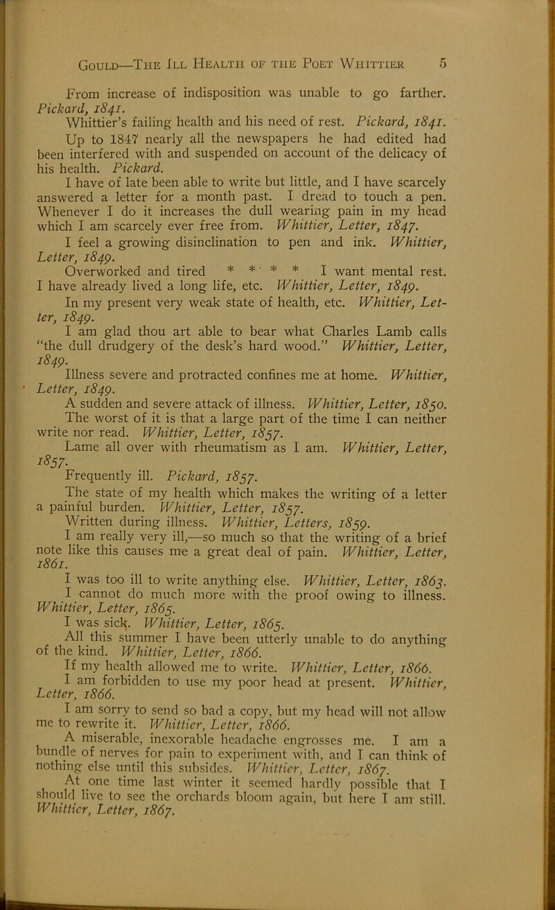 From increase of indisposition was unable to go farther. Pickard, 1841. Whittier’s failing health and his need of rest. Pickard, 1841. Up to 1847 nearly all the newspapers he had edited had been interfered with and suspended on account of the delicacy of his health. Pickard. I have of late been able to write but little, and I have scarcely answered a letter for a month past. I dread to touch a pen. Whenever I do it increases the dull wearing pain in my head which I am scarcely ever free from. Whittier, Letter, 184/. I feel a growing disinclination to pen and ink. Whittier, Letter, 184Q. Overworked and tired * * ■ * * j want mental rest. I have already lived a long life, etc. Whittier, Letter, 184^. In my present very weak state of health, etc. Whittier, Let- ter, 1849. I am glad thou art able to bear what Charles Lamb calls “the dull drudgery of the desk’s hard wood.” Whittier, Letter, 1849. Illness severe and protracted confines me at home. Whittier, • Letter, 1849. A sudden and severe attack of illness. Whittier, Letter, 1850. The worst of it is that a large part of the time I can neither write nor read. Whittier, Letter, 1857. Lame all over with rheumatism as I am. Whittier, Letter, 1857- Frequently ill. Pickard, 18 The state of my health which makes the writing of a letter a painful burden. Whittier, Letter, 18^/. Written during illness. Whittier, Letters, 1859. I am really very ill,—so much so that the writing of a brief note like this causes me a great deal of pain. Whittier, Letter, 1861. I was too ill to write anything else. Whittier, Letter, 186^. I cannot do much more with the proof owing to illness. Whittier, Letter, 1865. I was sick. Whittier, Letter, 1865. All this summer I have been utterly unable to do anything of the kind. Whittier, Letter, 1866. If my health allowed me to write. Whittier, Letter, 1866. I am forbidden to use my poor head at present. Whittier, Letter, 1866. I am sorry to send so bad a copy, but my head will not allow me to rewrite it. Whittier, Letter, 1866. A miserable, inexorable headache engrosses me. I am a bundle of nerves for pain to experiment with, and I can think of nothing else until this subsides. Whittier, Letter, 186/. At one time last winter it seemed hardly possible that I should live to see the orchards bloom again, but here I am still. Whittier, Letter, 186/.