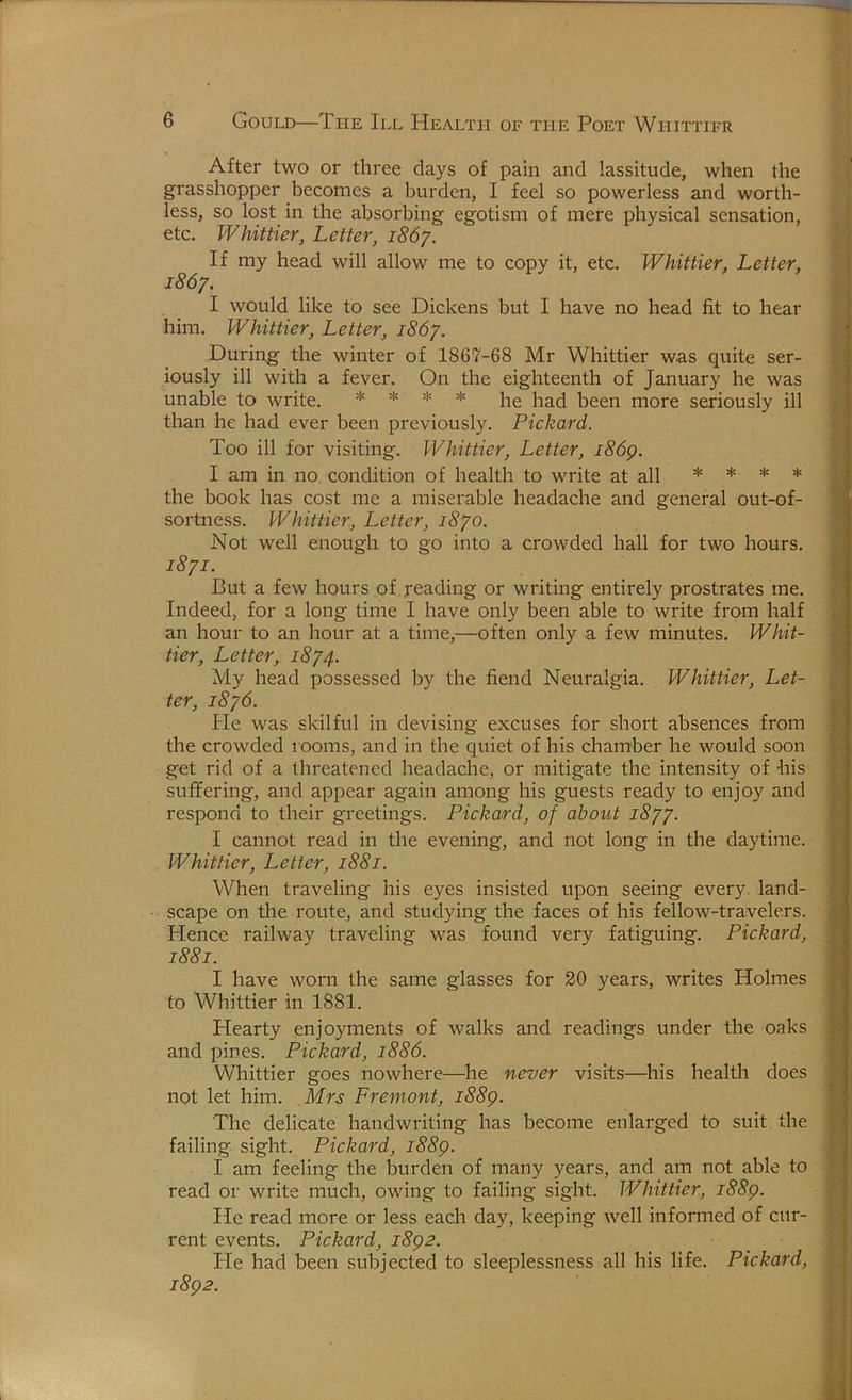 After two or three days of pain and lassitude, when the grasshopper becomes a burden, I feel so powerless and worth- less, so lost in the absorbing egotism of mere physical sensation, etc. Whittier, Letter, i86y. If my head will allow me to copy it, etc. Whittier, Letter, i86y. I would like to see Dickens but I have no head fit to hear him. Whittier, Letter, 1867. During the winter of 1867-68 Mr Whittier was quite ser- iously ill with a fever. On the eighteenth of January he was unable to write. * * * * j-jg been more seriously ill than he had ever been previously. Pickard. Too ill for visiting. Whittier, Letter, i86p. I am in no condition of health to write at all * * * * the book has cost me a miserable headache and general out-of- sortness. Whittier, Letter, i8yo. Not well enough to go into a crowded hall for two hours. 18/1. But a few hours of reading or writing entirely prostrates me. Indeed, for a long time I have only been able to write from half an hour to an hour at a time,—often only a few minutes. Whit- tier, Letter, 1874. My head possessed by the fiend Neuralgia. Whittier, Let- ter, 1876. He was skilful in devising excuses for short absences from the crowded 100ms, and in the quiet of his chamber he would soon get rid of a threatened headache, or mitigate the intensity of his suffering, and appear again among his guests ready to enjoy and respond to their greetings. Pickard, of about 1877. I cannot read in the evening, and not long in the daytime. Whittier, Letter, 1881. When traveling his eyes insisted upon seeing every land- scape on the route, and studying the faces of his fellow-travelers. Hence railway traveling was found very fatiguing. Pickard, 1881. I have worn the same glasses for 20 years, writes Holmes to Whittier in 1881. Hearty enjoyments of walks and readings under the oaks and pines. Pickard, 1886. Whittier goes nowhere^—he never visits—^his health does not let him. Mrs Fremont, i88g. The delicate handwriting has become enlarged to suit the failing sight. Pickard, i88p. I am feeling the burden of many years, and am not able to read or write much, owing to failing sight. Whittier, i88g. He read more or less each day, keeping well informed of cur- rent events. Pickard, i8p2. He had been subjected to sleeplessness all his life. Pickard, i8p2.