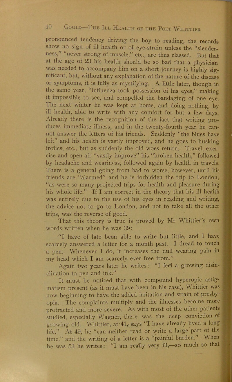 pronounced tendency driving the boy to reading, the records show no sign of ill health or of eye-strain unless the “slender- ness,” “never strong of muscle,” etc., are thus classed. But that at the age of 23 his health should be so bad that a physician was needed to accompany him on a short journey is highly sig- nificant, but, without any explanation of the nature of the disease or symptoms, it is fully as mystifying. A little later, though in the same year, “influenza took possession of his eyes,” making it impossible to see, and compelled the bandaging of one eye. The next winter he was kept at homfe, and doing nothing, by ill health, able to write with any comfort for but a few days. Already there is the recognition of the fact that writing pro- duces immediate illness, and in the twenty-fourth year he can- not answer the letters of his friends. Suddenly “the blues have left” and his health is vastly improved, and he goes to husking frolics, etc., but as suddenly the old woes return. Travel, exer- cise and open air “vastly improve” his “broken health,” followed by headache and weariness, followed again by health in travels. There is a general going from bad to worse, however, until his friends are “alarmed” and he is forbidden the trip to London, “as were so many projected trips for health and pleasure during his whole life.” If I am correct in the theory that his ill health was entirely due to the use of his eyes in reading and writing, the advice not to go to London, and not to take all the other trips, was the reverse of good. That this theory is true is proved by Mr Whittier’s own words written when he was 39: “I have of late been able to write but little, and I have scarcely answered a letter for a month past. I dread to touch a pen. Whenever I do, it increases the dull wearing pain in my head which I am scarcely ever free from.” Again two years later he writes: “I feel a growing disin- clination to pen and ink.” It must be noticed that with compound hyperopic astig- matism present (as it must have been in his case), Whittier was now beginning to have the added irritation and strain of presby- opia. The complaints multiply and the illnesses become more protracted and more severe. As with most of the other patients studied, especially Wagner, there was the deep conviction of growing old. Whittier, at HI,-says “I have already lived a long life.” At 49, he “can neither read or write a large'part of the time,” and the writing of a letter is a “painful burden.” \Vlien he was 53 he writes: “I am really very ill,—so much so that