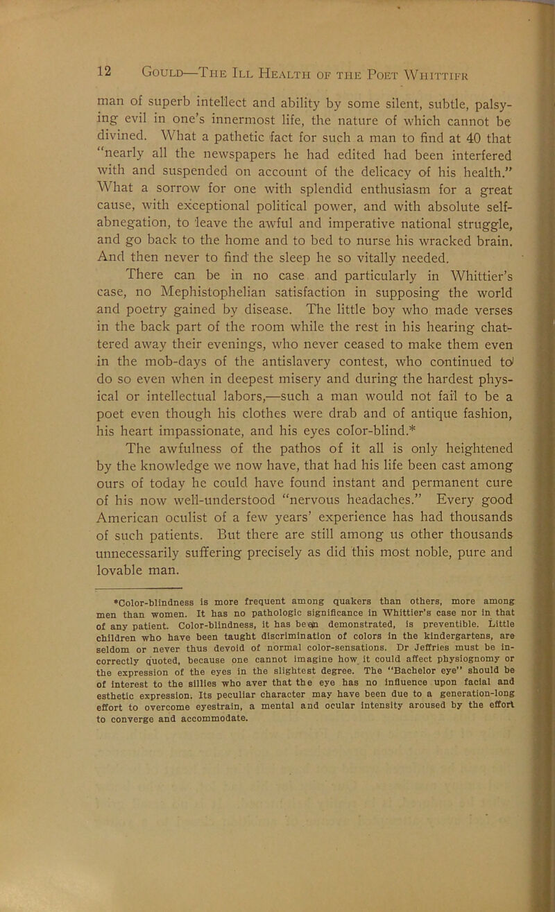 man of superb intellect and ability by some silent, subtle, palsy- ing evil in one’s innermost life, the nature of which cannot be divined. What a pathetic fact for such a man to find at 40 that “nearly all the newspapers he had edited had been interfered with and suspended on account of the delicacy of his health.” What a sorrow for one with splendid enthusiasm for a great cause, with exceptional political power, and with absolute self- abnegation, to leave the awful and imperative national struggle, and go back to the home and to bed to nurse his wracked brain. And then never to find the sleep he so vitally needed. There can be in no case and particularly in Whittier’s case, no Mephistophelian satisfaction in supposing the world and poetry gained by disease. The little boy who made verses in the back part of the room while the rest in his hearing chat- tered away their evenings, who never ceased to make them even in the mob-days of the antislavery contest, who continued W do so even when in deepest misery and during the hardest phys- ical or intellectual labors,—such a man would not fail to be a poet even though his clothes were drab and of antique fashion, his heart impassionate, and his eyes color-blind.* The awfulness of the pathos of it all is only heightened by the knowledge we now have, that had his life been cast among ours of today he could have found instant and permanent cure of his now well-understood “nervous headaches.” Every good American oculist of a few years’ experience has had thousands of such patients. But there are still among us other thousands unnecessarily suffering precisely as did this most noble, pure and lovable man. ♦Color-blindness is more frequent among Quakers than others, more among men than women. It has no pathologic significance in Whittier’s case nor in that of any patient. Color-blindness, it has beeln demonstrated, is preventible. Littie children who have been taught discrimination of colors in the kindergartens, are seldom or never thus devoid of normal color-sensations. Dr Jeffries must be in- correctly quoted, because one cannot imagine how it could affect physiognomy or the expression of the eyes in the slightest degree. The “Bachelor eye” should be of Interest to the sillies who aver that the eye has no Infiuence upon facial and esthetic expression; Its peculiar character may have been due to a generation-long effort to overcome eyestrain, a mental and ocular intensity aroused by the effort to converge and accommodate.