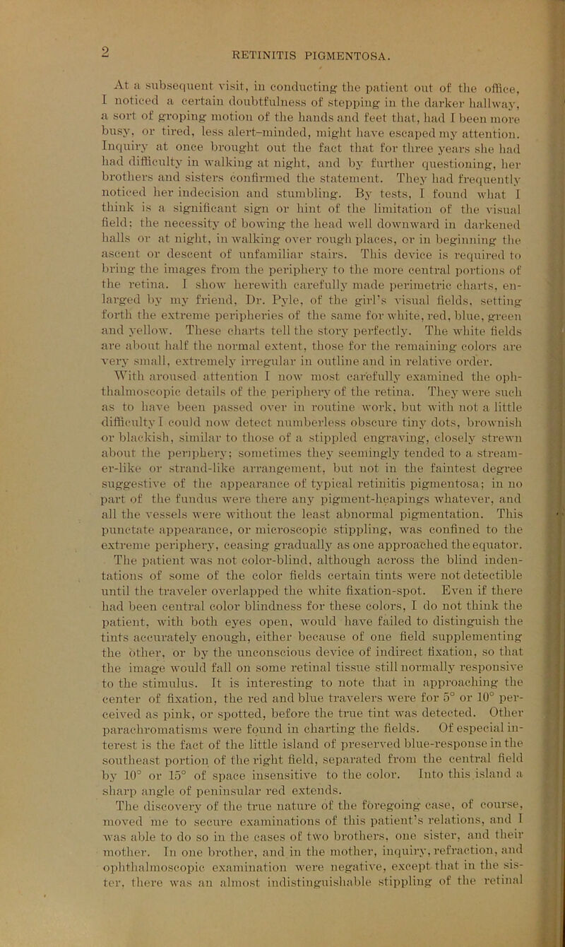At a subsequent visit, in coiuluctiug the patient out of the ofliee, 1 noticed a certain doubtfulness of stepping in the darker Imllway, a sort of groping motion of tlie hands and feet that, had 1 been more busy, or tired, less alert-minded, might have escaped my attention. Inquiry at once brought out the fact that for three years she had had difficulty in walking at night, and by further questioiiing, her brothers and sisters confirmed the statement. They had frequently noticed her indecision and stumbling. By tests, I found what 1 think is a significant sign or hint of the limitation of the vismd field: the necessity of bowing the head well downward in darkened halls or at night, in walking over rough places, or in beginning the ascent or descent of unfamiliar stairs. This device is required to bring the images from the periphery to the more central portions of the retina. I show herewith carefully made peiaraetric charts, en- larged l)y my friend, Dr. Pyle, of the girl’s visual fields, setting forth the extreme peripheries of the same for white, red, blue, green and yellow. These charts tell the story perfectly. The white fields are about half the normal extent, those for the remaining colors are very small, extremely irregular in ontliueand in relative order. With aroused attention T now most carefully examined the oph- thalmoscopic details of the periphery of the retina. They were such as to have been passed oA'er in routine work, but with not a little difficulty I could now detect numberless obscure tinj'^ dots, brownish or blackish, similar to those of a stippled engraving, closely strewn about the periphery; sometimes the.y seemingly tended to a .stream- er-like or strand-like arrangement, but not in the faintest degree si;ggestive of the appearance of typical retinitis pigmentosa; in no part of the fundus were there any pigment-heapings Avhatever, and all the vessels were withoiit the least abnormal pigmentation. This punctate appearance, or microscopic stippling, was confined to the extreme periphery, ceasing gradually as one approached the equator. The patient was not color-blind, although across the blind inden- tations of some of the color fields certain tints were not detectible until the traveler overlapped the white fixation-spot. Even if there had been central color blindness for these colors, I do not think the patient, with both eyes open, would have failed to distinguish the tints accurately enough, either because of one field supplementing the other, or by the unconscious device of indirect fixation, so that the image would fall on some retinal tissue still normally responsive to the stimulus. It is interesting to note that in approaching the center of fixation, the red and blue travelers were for 5° or 10° per- ceived as pink, or spotted, before the true tint was detected. Other parachromatisms were found in charting the fields. Of especial in- terest is the fact of the little island of preserved blue-respouse in the southeast portion of the right field, separated from the centi'al field by 10° or 1.5° of space insensitive to the color. Into this island a sharp angle of peninsular red extends. The discovery of the time natui’e of the foregoing case, of course, moved me to secure examinations of this patient’s relations, and 1 was able to do so in the cases of two brothers, one sister, and their mother. In one brother, and in the mother, inquiry, i*efraction, and ophthalmoscopic ex.amination were negative, e.xcept that in the sis- ter, there was an almo.st indistinguishable stippling of the retinal