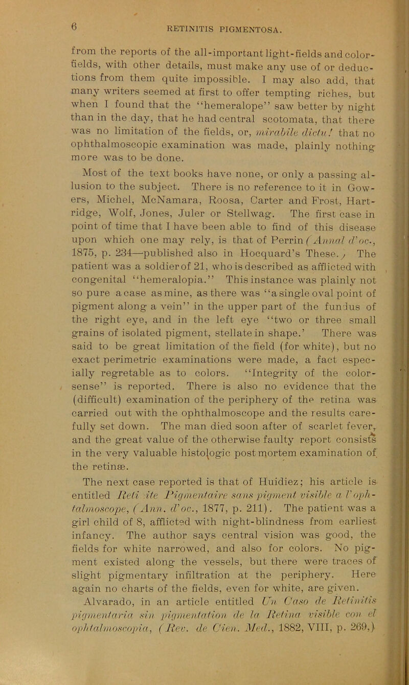 from the reports of the all-important light-fields and color- fields, with other details, must make any use of or deduc- tions from them quite impossible. I may also add, that many writers seemed at first to offer tempting riches, but when I found that the “hemeralope” saw better by night than in the day, that he had central scotomata, that there was no limitation of the fields, or, mirahile dichi! that no ophthalmoscopic examination was made, plainly nothing more was to be done. Most of the text books have none, or only a passing al- lusion to the subject. There is no reference to it in Gow- ers, Michel, McNamara, Roosa, Carter and Frost, Hart- ridge, Wolf, Jones, Juler or Stellwag. The first case in point of time that I have been able to find of this disease upon which one may rely, is that of Perrin d'oc-, 1875, p. 234—published also in Hocquard’s These, y The patient was a soldier of 21, who is described as afflicted with congenital “hemeralopia.” This instance was plainly not so pure a case as mine, as there was “a single oval point of pigment along a vein” in the upper part of the funJus of the right eye, and in the left eye “two or three small grains of isolated pigment, stellate in shape.’ There was said to be great limitation of the field (for white), but no exact perimetric examinations were made, a fact espec- ially regretable as to colors. “Integrity of the color- sense” is reported. There is also no evidence that the (difficult) examination of the periphery of the retina was carried out with the ophthalmoscope and the results care- fully set down. The man died soon after of scarlet fever,, and the great value of the otherwise faulty report consists in the very valuable histologic postmortem examination of the retinre. The next case reported is that of Huidiez; his article is entitled lieii Ate Pigmenfaire sans pigment visihle a Voph- falmoscope, (Ann. d'oc., 1877, p. 211). The patient was a girl child of 8, afflicted with night-blindness from earliest infancy. The author says central vision was good, the fields for white narrowed, and also for colors. No pig- ment existed along the vessels, but there were traces of slight pigmentary infiltration at the periphery. Here again no charts of the fields, even for white, are given. Alvarado, in an article entitled Un Casa de Pefiiiitis pigmenfaria sin pigmentatio)i de la Jtefina visible con el opldalmoseopia, ( Rev. de (Jien. Med., 1882, VIII, p. 269,).