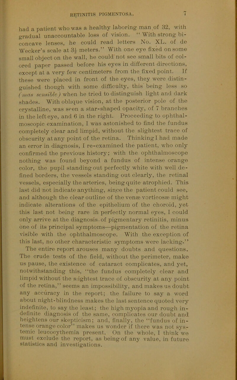 had a patient who was a healthy laboring man of 32, with gradual unaccountable loss of vision. “ With strong bi- concave lenses, he could read letters No. XL. of de Wecker’s scale at meters.” With one eye fixed on some small object on the wall, he could not see small bits of col- ored paper passed before his eyes in different directions, except at a very few centimeters from the fixed point. If these were placed in front of the eyes, they were distin- guished though with some difficulty, this' being less so (»ias sensible) when he tried to distinguish light and dark shades. With oblique vision, at the posterior pole of the crystalline, was seen a star-shaped opacity, of 7 branches in the left eye, and 6 in the right. Proceeding to ophthal- moscopic examination, I was astonished to find the fundus completely clear and limpid, without the slightest trace of obscurity at any point of the retina. Thinking I had made an error in diagnosis, I re-examined the patient, who only confirmed the previous history; with the ophthalmoscope nothing was found beyond a fundus of intense orange color, the pupil standing out perfectly white with well de- fined borders, the vessels standing out clearly, the retinal vessels, especially the arteries, being quite atrophied. This last did not indicate anything, since the patient could see, and although the clear outline of the venae vorticosae might indicate alterations of the epithelium of the choroid, yet this last not being rare in perfectly normal eyes, I could only arrive at the diagnosis, of pigmentary retinitis, minus one of its principal symptoms—pigmentation of the retina visible with the ophthalmoscope. With the exception of this last, no other characteristic symptoms were lacking.” The entire report arouses many doubts and questions. The crude tests of the field, without the perimeter, make us pause, the existence of cataract complicates, and yet, notwithstanding this, “the fundus completely clear and limpid without the Slightest trace of obscurity at any point of the retina,” seems an impossibility, and makes us doubt any accuracy in the report; the failure to say a word about night-blindness makes the last sentence quoted very indefinite, to say the least; the high myopia and rough in- definite diagnosis of the same, complicates our doubt and heightens our skepticism; and, finally, the “fundus of in- tense orange color” makes us wonder if there was not sys- temic leucocythemia present. On the whole, I think'we must exclude the report, as being of any value, in future, statistics and investigations.