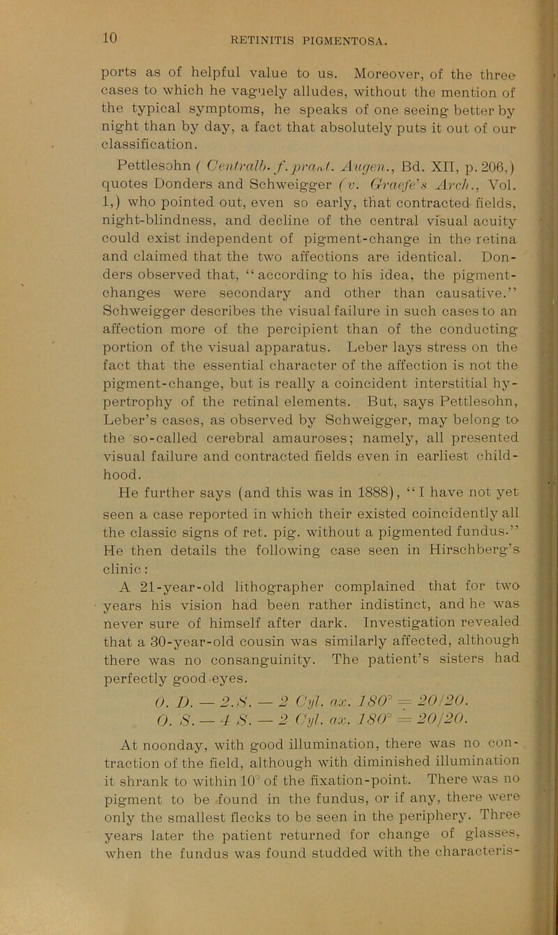 ports as of helpful value to us. Moreover, of the three cases to which he vaguely alludes, without the mention of the typical symptoms, he speaks of one seeing better by night than by day, a fact that absolutely puts it out of our classification. Pettlesohn ( Centralh. f.prant. Augen., Bd. XII, p.206,) quotes Bonders and Schweigger (v. Graefe'’s Arch., VoL 1,) who pointed out, even so early, that contracted fields, night-blindness, and decline of the central visual acuity could exist independent of pigment-change in the retina and claimed that the two affections are identical. Bon- ders observed that, “according to his idea, the pigment- changes were secondary and other than causative.” Schweigger describes the visual failure in such cases to an affection more of the percipient than of the conducting portion of the visual apparatus. Leber lays stress on the fact that the essential character of the affection is not the pigment-change, but is really a coincident interstitial hy- pertrophy of the retinal elements. But, says Pettlesohn, Leber’s cases, as observed by Schweigger, may belong to the so-called cerebral amauroses; namely, all presented visual failure and contracted fields even in earliest child- hood. He further says (and this was in 1888), “I have not yet seen a case reported in which their existed coincidently all the classic signs of ret. pig. without a pigmented fundus.” He then details the following case seen in Hirschberg’s clinic: A 21-year-old lithographer complained that for two years his vision had been rather indistinct, and he was never sure of himself after dark. Investigation revealed that a 30-year-old cousin was similarly affected, although there was no consanguinity. The patient’s sisters had perfectly good eyes. 0, X». _ 2.H. — 1? Cyl. ax. 180^ = 20!20. 0. 8. — 4 S.—2 (Jyl. ax. 180^ = 20/20. At noonday, with good illumination, there was no con- traction of the field, although with diminished illumination it shrank to within 10’ of the fixation-point. There was no pigment to be -found in the fundus, or if any, there were only the smallest flecks to be seen in the peiuphery. Three years later the patient returned for change of glasses, when the fundus was found studded with the characteris-